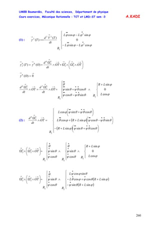 UMBB Boumerdès, Faculté des sciences, Département de physique
Cours exercices, Mécanique Rationnelle : TCT et LMD-ST sem :3
260
A.KADI
(1) :
⎪
⎪
⎩
⎪
⎪
⎨
⎧
−−
−
==
•••
•••
→
→
ϕϕϕϕ
ϕϕϕϕ
γ
cossin
0
sincos
)(
)(
2
2
2
22
2
LL
LL
R
dt
TVd
T
⎟⎟
⎠
⎞
⎜⎜
⎝
⎛
∧Ω∧Ω+∧
Ω
+=
→−→→→−
→
→→
OTOT
dt
d
OT 0
2
0
2
0
2
0
00
2 )()( γγ
→→
= 0)(0
Oγ
⎪
⎩
⎪
⎨
⎧ +
∧
⎪
⎪
⎩
⎪
⎪
⎨
⎧
−
+=∧
Ω
=∧
Ω
••••
••••
••
→−
→
→−
→
ϕ
ϕ
θθψθψ
θθψθψ
θ
cos
0
sin
sincos
cossin
2
2
0
2
20
2
0
L
LR
R
R
OT
dt
d
OT
dt
d
(2) : ( )
( )⎪
⎪
⎪
⎩
⎪
⎪
⎪
⎨
⎧
⎟
⎠
⎞
⎜
⎝
⎛
++−
⎟
⎠
⎞
⎜
⎝
⎛
−++
⎟
⎠
⎞
⎜
⎝
⎛
+
=∧
Ω
••••
••••••
••••
→−
→
LR
LRL
L
R
OT
dt
d
θθψθψϕ
θθψθψϕϕθ
θθψθψϕ
cossinsin
sincossincos
cossincos
2
0
2
0
⎪
⎩
⎪
⎨
⎧ +
∧
⎪
⎪
⎩
⎪
⎪
⎨
⎧
∧
⎪
⎪
⎩
⎪
⎪
⎨
⎧
=⎟⎟
⎠
⎞
⎜⎜
⎝
⎛
∧Ω∧Ω
•
•
•
•
•
•
→−→→
ϕ
ϕ
θψ
θψ
θ
θψ
θψ
θ
cos
0
sin
cos
sin
cos
sin
2
22
0
2
0
2
L
LR
R
RR
OT
( )
( )⎪
⎪
⎩
⎪
⎪
⎨
⎧
+−
++−∧
⎪
⎪
⎩
⎪
⎪
⎨
⎧
=⎟⎟
⎠
⎞
⎜⎜
⎝
⎛
∧Ω∧Ω
•
••
•
•
•
•
→−→→
LR
LRL
L
RR
OT
ϕθψ
ϕθψϕθ
θϕψ
θψ
θψ
θ
sinsin
sincoscos
sincos
cos
sin
22
0
2
0
2
 