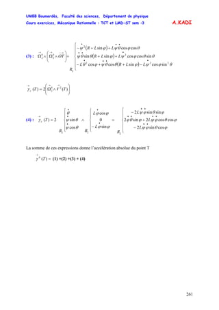 UMBB Boumerdès, Faculté des sciences, Département de physique
Cours exercices, Mécanique Rationnelle : TCT et LMD-ST sem :3
261
A.KADI
(3) :
( )
( )
( )⎪
⎪
⎩
⎪
⎪
⎨
⎧
−++−
++
++−
=⎟⎟
⎠
⎞
⎜⎜
⎝
⎛
∧Ω∧Ω
••••
•••
•••
→−→→
LLRL
LLR
LLR
R
OT
θϕψϕθθψϕθ
θθϕψϕθθψ
θϕθψϕψ
222
2
2
2
0
2
0
2
sincossincoscos
sincoscossinsin
coscossin
⎟⎟
⎠
⎞
⎜⎜
⎝
⎛
∧Ω=
→→→
)(2)( 20
2 TVTcγ
(4) :
⎪
⎪
⎩
⎪
⎪
⎨
⎧
−
+
−
=
⎪
⎪
⎩
⎪⎪
⎨
⎧
−
∧
⎪
⎪
⎩
⎪
⎪
⎨
⎧
=
••
••••
••
•
•
•
•
•
→
L
L
L
R
L
L
RR
Tc
ϕθϕψ
ϕθϕψϕθϕ
ϕθϕψ
ϕϕ
ϕϕ
θψ
θψ
θ
γ
cossin2
coscos2sin2
sinsin2
sin
0
cos
cos
sin2)(
222
La somme de ces expressions donne l’accélération absolue du point T
(1) +(2) +(3) + (4)=
→
)(0
Tγ
 