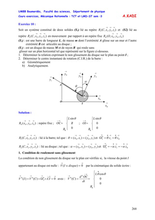 UMBB Boumerdès, Faculté des sciences, Département de physique
Cours exercices, Mécanique Rationnelle : TCT et LMD-ST sem :3
268
θ
01
0
1 zz θθ
01
0
2 zz αα
A.KADI
Exercice 10 :
Soit un système constitué de deux solides (S1) lié au repère et (S2) lié au
repère en mouvement par rapport à un repère fixe
),,,( 1111
→→→
zyxCR
),,,( 2222
→→→
zyxCR ),,,( 0000
→→→
zyxOR
(S1) : est une barre de longueur L, de masse m dont l’extrémité A glisse sur un mur et l’autre
extrémité B est articulée au disque ;
(S2) : est un disque de masse M et de rayon R qui roule sans
glisser sur un plan horizontal tel que représenté sur la figure ci-dessous.
1. Déterminer la relation exprimant le non glissement du disque sur le plan au point I ;
2. Déterminer le centre instantané de rotation (C.I.R.) de la barre :
a) Géométriquement
b) Analytiquement.
A
I
→
1y
→
0x
θ
→
2y
→
0y
C
O
α
→
0x
→
0y
Solution :
),,( 0000
→→→
zyxR : repère fixe ; OC ; OI
⎪
⎩
⎪
⎨
⎧
=
→−
0
sin
0
R
L
R
⎪
⎩
⎪
⎨
⎧
=
→−
0
0
sin
0
θL
R
),,,( 1111
→→→
zyxCR : lié à la barre; tel que : et Ω),(),( 1010
→→→→
== yyxxθ
→•→•→
==
),,,( 2222
→→→
zyxCR : lié au disque ; tel que : et Ω),(),( 2020
→→→→
== yyxxα
→•→•→
−=−=
1. Condition de roulement sans glissement
La condition de non glissement du disque sur le plan est vérifiée si, la vitesse du point I
appartenant au disque est nulle : V par la cinématique du solide écrire :
avec :
→→
=∈ 0)( disqueI
→→−→→→
=∧Ω+= 0)()( 0
2
00
CICVIV
⎪
⎪
⎩
⎪⎪
⎨
⎧
==
•
→−
→
0
0
cos
)(
0
0
0
θθL
R
dt
OCd
CV
 