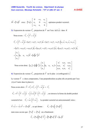 UMBB Boumerdès, Faculté des sciences, Département de physique
Cours exercices, Mécanique Rationnelle : TCT et LMD-ST sem :3
37
A.KADI
[ ]
→→−
= VuW * avec : [ ] opérateur produit vectoriel.
⎥
⎥
⎥
⎦
⎤
⎢
⎢
⎢
⎣
⎡
−
−
−
=
0
0
0
*
12
13
23
uu
uu
uu
u
3) Expression du vecteur , projection de sur l’axe dans R
→
uV
→
V ),(
→
Δ uO
Nous avons :
→→
•
→→
⎟
⎠
⎞
⎜
⎝
⎛
= uuVVu
( ) ( ) ⎟
⎠
⎞
⎜
⎝
⎛
++++=++=⎟
⎠
⎞
⎜
⎝
⎛
=
→→→→→→
•
→→
332211332211332211 eueueuVuVuVuuVuVuVuuuVVu
( ) ( ) ( )
→→→
++++++++= 33
2
323213123322
2
212113312211
2
1 eVuVuuVuueVuuVuVuueVuuVuuVu
( ) [ ][ ]
→→
=
⎟
⎟
⎟
⎠
⎞
⎜
⎜
⎜
⎝
⎛
= VuuVuuu
u
u
u
T
321
3
2
1
Nous avons donc : [ ] [ ][ ] ( )
⎥
⎥
⎥
⎦
⎤
⎢
⎢
⎢
⎣
⎡
=
⎟
⎟
⎟
⎠
⎞
⎜
⎜
⎜
⎝
⎛
==
2
33231
32
2
221
3121
2
1
321
2
2
1
uuuuu
uuuuu
uuuuu
uuu
u
u
u
uuu T
P
4) Expression du vecteur , projection de sur le plan
→
πV
→
V )(π orthogonal à
→
u
Le vecteur a deux composantes, l’une perpendiculaire au plan elle est portée par l’axe
et l’autre dans le plan
→
V
)(Δ )(π .
Nous avons alors :
→→→
•
→→→→
+⎟
⎠
⎞
⎜
⎝
⎛
=+= ππ VuuVVVV u
→→
•
→→→
•
→→→
•
→→→
⎟
⎠
⎞
⎜
⎝
⎛
−⎟
⎠
⎞
⎜
⎝
⎛
=⎟
⎠
⎞
⎜
⎝
⎛
−= uuVVuuuuVVVπ , on retrouve la forme du double produit
vectoriel d’où : . Le produit vectoriel est anticommutatif, alors :
, ce qui donne :
⎟
⎠
⎞
⎜
⎝
⎛
∧∧=
→→→→
uVuVπ
[ ]
→→→→→
−=∧−=∧ VuVuuV * [ ] [ ]
⎭
⎬
⎫
⎩
⎨
⎧
−=
→→
VuuV **π
mais nous savons que : [ ] on a finalement :[ uu
T
** −= ]
[ ] [ ] [ ][ ]{ } [ ]
→→→→
==
⎭
⎬
⎫
⎩
⎨
⎧
= VuVuuVuuV P
TT
****π
 