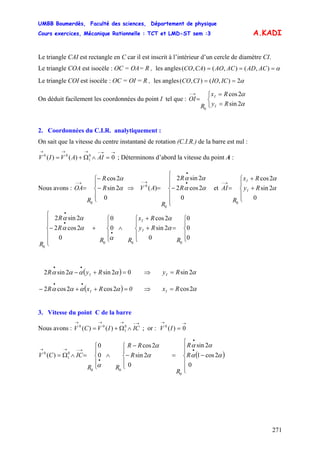 UMBB Boumerdès, Faculté des sciences, Département de physique
Cours exercices, Mécanique Rationnelle : TCT et LMD-ST sem :3
271
A.KADI
Le triangle CAI est rectangle en C car il est inscrit à l’intérieur d’un cercle de diamètre CI.
Le triangle COA est isocèle : OC = OA= R , les angles α=== ),(),(),( ACADACAOCACO
Le triangle COI est isocèle : OC = OI = R , les angles α2),(),( == ICIOCICO
On déduit facilement les coordonnées du point I tel que :
⎩
⎨
⎧
=
=
=
→−
α
α
2sin
2cos
0
Ry
Rx
R
OI
I
I
2. Coordonnées du C.I.R. analytiquement :
On sait que la vitesse du centre instantané de rotation (C.I.R.) de la barre est nul :
→→−→→→
=∧Ω+= 0)()( 0
1
00
AIAVIV ; Déterminons d’abord la vitesse du point A :
Nous avons : et
⎪
⎩
⎪
⎨
⎧
−
−
=
→−
R
R
R
OA
0
2sin
2cos
0
α
α
⇒
⎪
⎪
⎩
⎪
⎪
⎨
⎧
−=
•
•
→−
R
R
R
AV
0
2cos2
2sin2
)(
0
0
αα
αα
⎪
⎩
⎪
⎨
⎧
+
+
=
→−
Ry
Rx
R
AI I
I
0
2sin
2cos
0
α
α
R
Ry
Rx
RR
R
R
R
I
I
⎪
⎩
⎪
⎨
⎧
=
⎪
⎩
⎪
⎨
⎧
+
+
∧
⎪
⎩
⎪
⎨
⎧
+
⎪
⎪
⎩
⎪
⎪
⎨
⎧
−
•
•
•
0
0
0
0
2sin
2cos
0
0
0
2cos2
2sin2
000
0
α
α
α
αα
αα
( 02sin2sin2 =+−
••
αααα RyR I ) ⇒ α2sinRyI =
( ) 0RxR I =++−
••
αααα 2cos2cos2 ⇒ α2cosRxI =
3. Vitesse du point C de la barre
Nous avons : ; or :
→−→→→
∧Ω+= ICIVCV 0
1
00
)()(
→→
= 0)(0
IV
( )
⎪
⎪
⎩
⎪
⎪
⎨
⎧
−=
⎪
⎩
⎪
⎨
⎧
−
−
∧
⎪
⎩
⎪
⎨
⎧
=∧Ω=
•
•
•
→−→→
R
R
R
R
RR
RR
ICCV
0
2cos1
2sin
0
2sin
2cos
0
0
)(
0
00
0
1
0
αα
αα
α
α
α
 