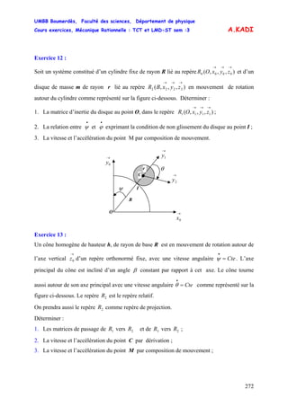 UMBB Boumerdès, Faculté des sciences, Département de physique
Cours exercices, Mécanique Rationnelle : TCT et LMD-ST sem :3
272
)
A.KADI
Exercice 12 :
Soit un système constitué d’un cylindre fixe de rayon R lié au repère et d’un
disque de masse m de rayon r lié au repère en mouvement de rotation
autour du cylindre comme représenté sur la figure ci-dessous. Déterminer :
),,,( 0000
→→→
zyxOR
),,,( 2222
→→→
zyxBR
1. La matrice d’inertie du disque au point O, dans le repère ;,,,( 1111
→→→
zyxOR
2. La relation entre et exprimant la condition de non glissement du disque au point I ;
•
ψ
•
ϕ
3. La vitesse et l’accélération du point M par composition de mouvement.
I
→
1y
→
0x
θ
C
O
→
2y
→
0y
ψ
R
r
Exercice 13 :
Un cône homogène de hauteur h, de rayon de base R est en mouvement de rotation autour de
l’axe vertical d’un repère orthonormé fixe, avec une vitesse angulaire . L’axe
principal du cône est incliné d’un angle
→
0z Cte=
•
ψ
β constant par rapport à cet axe. Le cône tourne
aussi autour de son axe principal avec une vitesse angulaire comme représenté sur la
figure ci-dessous. Le repère est le repère relatif.
Cte=
•
θ
2R
On prendra aussi le repère comme repère de projection.2R
Déterminer :
1. Les matrices de passage de vers et de vers ;1R 2R 3R 2R
2. La vitesse et l’accélération du point C par dérivation ;
3. La vitesse et l’accélération du point M par composition de mouvement ;
 