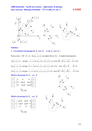 UMBB Boumerdès, Faculté des sciences, Département de physique
Cours exercices, Mécanique Rationnelle : TCT et LMD-ST sem :3
273
1010 yyxx 10
0
1 zz ψψ
01
2
A.KADI
→
0y
β
→
1y
I
→→
≡ 21 zz
→
0x
O
→→
≡ 10 zz
ψ →→
≡ 21 xx
•
ψ
C
ψ
•
θ
M
→
1z
β
O →
1y
→
2z
β
→
2y
M
→
3x
→
3y
θ
C
→
2y
→
2x
θ
R
Solution :
1. Les matrices de passage de vers et de vers ;1R 2R 3R 2R
Nous avons : et un repère fixe et : le repère de projection.
: tel que : et ( avec Ω ,
hOC = ),,( 0000
→→→
zyxR 2R
),,( 1111
→→→
zyxR
→→
≡ 10 zz ψ==
→→→→
),(),
→•→•→
== Cte=
•
ψ
),,( 2222
→→→
zyxR : tel que : et avec Ω ,
→→
≡ 21 xx Ctezzyy ===
→→→→
β),(),( 2121
→→
= 0=
•
β
),,( 3333
→→→
zyxR : tel que : et avec ,
→→
≡ 32 zz θ==
→→→→
),(),( 3232 yyxx
→•→•→
==Ω 32
2
3 zz θθ Cte=
•
θ
Matrice de passage de vers1R 2R
M
→
3x
→
3y
θ
C
→
2y
→
2x
θ
R
→
1z
β
O →
1y
→
2z
β
→
2y
⎟
⎟
⎟
⎟
⎟
⎠
⎞
⎜
⎜
⎜
⎜
⎜
⎝
⎛
⎟
⎟
⎟
⎠
⎞
⎜
⎜
⎜
⎝
⎛
−
=
⎟
⎟
⎟
⎟
⎟
⎠
⎞
⎜
⎜
⎜
⎜
⎜
⎝
⎛
→
→
→
→
→
→
2
2
2
1
1
1
cossin0
sincos0
001
z
y
x
z
y
x
ββ
ββ
21 RRP →
Matrice de passage de vers3R 2R
⎟
⎟
⎟
⎟
⎟
⎠
⎞
⎜
⎜
⎜
⎜
⎜
⎝
⎛
⎟
⎟
⎟
⎠
⎞
⎜
⎜
⎜
⎝
⎛
−=
⎟
⎟
⎟
⎟
⎟
⎠
⎞
⎜
⎜
⎜
⎜
⎜
⎝
⎛
→
→
→
→
→
→
2
2
2
3
3
3
100
0cossin
0sincos
z
y
x
z
y
x
θθ
θθ
23 RRP →
 