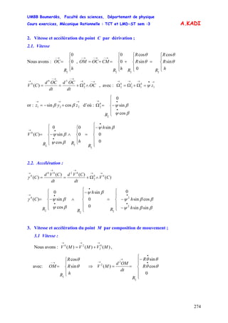 UMBB Boumerdès, Faculté des sciences, Département de physique
Cours exercices, Mécanique Rationnelle : TCT et LMD-ST sem :3
274
A.KADI
2. Vitesse et accélération du point C par dérivation ;
2.1. Vitesse
Nous avons : ,
⎪
⎩
⎪
⎨
⎧
=
→−
hR
OC 0
0
2
⎪
⎩
⎪
⎨
⎧
=
⎪
⎩
⎪
⎨
⎧
+
⎪
⎩
⎪
⎨
⎧
=+=
→−→−→−
h
R
R
R
R
R
RhR
CMOCOM θ
θ
θ
θ
sin
cos
0
sin
cos
0
0
222
→−→
→−→−
→
∧Ω+== OC
dt
OCd
dt
OCd
CV 0
2
20
0
)( , avec :
→•→→→
=Ω+Ω=Ω 1
0
1
1
2
0
2 zψ
or : d’où :
→→→
+−= 221 cossin zyz ββ
⎪
⎩
⎪
⎨
⎧
−=Ω
•
•→
βψ
βψ
cos
sin
0
2
0
2
R
⎪
⎪
⎩
⎪⎪
⎨
⎧
−
=
⎪
⎩
⎪
⎨
⎧
∧
⎪
⎩
⎪
⎨
⎧
−=
•
•
•→
h
R
hRR
CV
0
0
sin
0
0
cos
sin
0
)(
2
22
0
βψ
βψ
βψ
2.2. Accélération :
)(
)()(
)( 00
2
0200
0
CV
dt
CVd
dt
CVd
C
→→
→→
→
∧Ω+==γ
⎪
⎪
⎩
⎪⎪
⎨
⎧
−
−=
⎪
⎪
⎩
⎪⎪
⎨
⎧
−
∧
⎪
⎩
⎪
⎨
⎧
−=
•
•
•
•
•→
h
h
R
h
RR
C
ββψ
ββψ
βψ
βψ
βψγ
sinsin
cossin
0
0
0
sin
cos
sin
0
)(
2
2
22
2
0
3. Vitesse et accélération du point M par composition de mouvement ;
3.1 Vitesse :
Nous avons : ,)()()( 0
2
20
MVMVMV
→→→
+=
avec:
⎪
⎩
⎪
⎨
⎧
=
→−
h
R
R
R
OM θ
θ
sin
cos
2
⇒
⎪
⎪
⎩
⎪
⎪
⎨
⎧
−
==
•
•
→
→
R
R
R
dt
OMd
MV
0
cos
sin
)(
2
2
2
θθ
θθ
 