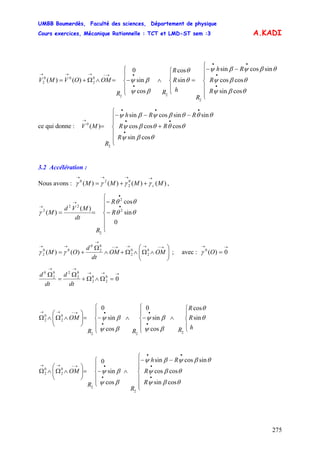 UMBB Boumerdès, Faculté des sciences, Département de physique
Cours exercices, Mécanique Rationnelle : TCT et LMD-ST sem :3
275
A.KADI
⎪
⎪
⎩
⎪
⎪
⎨
⎧
−−
=
⎪
⎩
⎪
⎨
⎧
∧
⎪
⎩
⎪
⎨
⎧
−=∧Ω+=
•
•
••
•
•→−→→→
cossin
coscos
sincossin
sin
cos
cos
sin
0
)()(
2
22
0
2
00
2
θβψ
θβψ
θβψβψ
θ
θ
βψ
βψ
R
R
Rh
R
h
R
R
RR
OMOVMV
ce qui donne :
⎪
⎪
⎩
⎪
⎪
⎨
⎧
+
−−−
=
•
••
•••
→
R
RR
RRh
R
MV
θβψ
θθθβψ
θθθβψβψ
cossin
coscoscos
sinsincossin
)(
2
0
3.2 Accélération :
Nous avons : ,)()()()( 0
2
20
MMMM c
→→→→
++= γγγγ
⎪
⎪
⎩
⎪
⎪
⎨
⎧
−
−
==
•
•
→
→
R
R
R
dt
MVd
M
0
sin
cos
)(
)( 2
2
2
22
2
θθ
θθ
γ
⎟⎟
⎠
⎞
⎜⎜
⎝
⎛
∧Ω∧Ω+∧
Ω
+=
→−→→→−
→
→→
OMOM
dt
d
OM 0
2
0
2
0
2
0
00
2 )()( γγ ; avec :
→→
= 0)(0
Oγ
→→→
→→
=Ω∧Ω+
Ω
=
Ω
00
2
0
2
0
2
20
2
0
dt
d
dt
d
⎪
⎩
⎪
⎨
⎧
∧
⎪
⎩
⎪
⎨
⎧
−∧
⎪
⎩
⎪
⎨
⎧
−=⎟⎟
⎠
⎞
⎜⎜
⎝
⎛
∧Ω∧Ω
•
•
•
•→−→→
h
R
R
RRR
OM θ
θ
βψ
βψ
βψ
βψ sin
cos
cos
sin
0
cos
sin
0
222
0
2
0
2
⎪
⎪
⎩
⎪
⎪
⎨
⎧
−−
∧
⎪
⎩
⎪
⎨
⎧
−=⎟⎟
⎠
⎞
⎜⎜
⎝
⎛
∧Ω∧Ω
•
•
••
•
•→−→→
R
R
Rh
R
R
OM
θβψ
θβψ
θβψβψ
βψ
βψ
cossin
coscos
sincossin
cos
sin
0
2
2
0
2
0
2
 