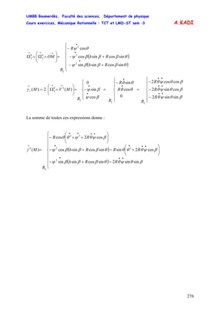 UMBB Boumerdès, Faculté des sciences, Département de physique
Cours exercices, Mécanique Rationnelle : TCT et LMD-ST sem :3
276
A.KADI
( )
( )⎪
⎪
⎩
⎪
⎪
⎨
⎧
+−
+−
−
=⎟⎟
⎠
⎞
⎜⎜
⎝
⎛
∧Ω∧Ω
•
•
•
→−→→
Rh
Rh
R
R
OM
θβββψ
θβββψ
θψ
sincossinsin
sincossincos
cos
2
2
2
2
0
2
0
2
⎪
⎪
⎩
⎪
⎪
⎨
⎧
−
−
−
=
⎪
⎪
⎩
⎪
⎪
⎨
⎧
−
∧
⎪
⎩
⎪
⎨
⎧
−=⎟⎟
⎠
⎞
⎜⎜
⎝
⎛
∧Ω=
••
••
••
•
•
•
•→→→
βθψθ
βθψθ
βθψθ
θθ
θθ
βψ
βψγ
sinsin2
cossin2
coscos2
0
cos
sin
cos
sin
0
)(2)(
22
2
20
2
R
R
R
R
R
R
RR
MVMc
La somme de toutes ces expressions donne :
( )
( ) RRh
RRRh
RR
R
M
⎪
⎪
⎪
⎩
⎪
⎪
⎪
⎨
⎧
−+−
⎟⎟
⎠
⎞
⎜⎜
⎝
⎛
+−+−
⎟⎟
⎠
⎞
⎜⎜
⎝
⎛
++−
=
•••
••••
••••
→
βθψθθβββψ
βψθθθθβββψ
βψθψθθ
γ
sinsin2sincossinsin
cos2sinsincossincos
cos2cos
)(
2
22
22
2
0
 
