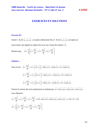 UMBB Boumerdès, Faculté des sciences, Département de physique
Cours exercices, Mécanique Rationnelle : TCT et LMD-ST sem :3
241
A.KADI
EXERCICES ET SOLUTIONS
Exercice 01 :
Soient t un repère orthonormé fixe et un repère en
mouvement par rapport au repère fixe avec une vitesse de rotation .
),,,( 0000
→→→
zyxOR ),,,( 3211
→→→
eeeOR
→
ω
Montrer que :
⎟⎟
⎟
⎠
⎞
⎜⎜
⎜
⎝
⎛
∧+∧+∧=
→
→
→
→
→
→→
dt
ed
e
dt
ed
e
dt
ed
e 3
3
2
2
1
1
2
1
ω
Solution :
Nous avons : )()()( 11111111
1
1
→
•
→→→→
•
→→→
•
→→→→→
→
→
−=−=⎟
⎠
⎞
⎜
⎝
⎛
∧∧=∧ eeeeeeee
dt
ed
e ωωωωω
)()()( 22222222
2
2
→
•
→→→→
•
→→→
•
→→→→→
→
→
−=−=⎟
⎠
⎞
⎜
⎝
⎛
∧∧=∧ eeeeeeee
dt
ed
e ωωωωω
)()()( 33333333
3
3
→
•
→→→→
•
→→→
•
→→→→→
→
→
−=−=⎟
⎠
⎞
⎜
⎝
⎛
∧∧=∧ eeeeeeee
dt
ed
e ωωωωω
Faisons la somme des trois expressions en sachant que :
→→
•
→→→
•
→→→
•
→→
++= 332211 )()()( eeeeee ωωωω
nous obtenons :
→→→→→
•
→→→
•
→→→
•
→→
→
→
→
→
→
→
=−==++−=∧+∧+∧ ωωωωωωω 23)()()(3 332211
3
3
2
2
1
1 eeeeee
dt
ed
e
dt
ed
e
dt
ed
e
⎟⎟
⎟
⎠
⎞
⎜⎜
⎜
⎝
⎛
∧+∧+∧=
→
→
→
→
→
→→
dt
ed
e
dt
ed
e
dt
ed
e 3
3
2
2
1
1
2
1
ω
 