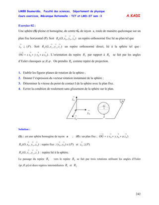 UMBB Boumerdès, Faculté des sciences, Département de physique
Cours exercices, Mécanique Rationnelle : TCT et LMD-ST sem :3
242
A.KADI
Exercice 02 :
Une sphère (S) pleine et homogène, de centre G, de rayon a, roule de manière quelconque sur un
plan fixe horizontal (P). Soit un repère orthonormé fixe lié au plan tel que),,,( 0000
→→→
zyxOR
)(0 Pz ⊥
→
. Soit un repère orthonormé direct, lié à la sphère tel que :
. L’orientation du repère par rapport à se fait par les angles
d’Euler classiques
),,,(
→→→
sssS zyxGR
)000
→→→→−−
++= zayyxxOG SR 0R
ϕθψ ,, . On prendra comme repère de projection.0R
1. Etablir les figures planes de rotation de la sphère ;
2. Donner l’expression du vecteur rotation instantané de la sphère ;
3. Déterminer la vitesse du point de contact I de la sphère avec le plan fixe.
4. Ecrire la condition de roulement sans glissement de la sphère sur le plan.
•
I
o
→
0x
→
0y
→
0z
P
•
G
Solution :
(S) : est une sphère homogène de rayon a ; (P) : un plan fixe ; )000
→→→→−−
++= zayyxxOG
),,,( 0000
→→→
zyxOR : repère fixe ; ( et)(), 00 Pyx ∈
→→
)(0 Pz ⊥
→
),,,(
→→→
sssS zyxGR : repère lié à la sphère.
Le passage du repère vers le repère se fait par trois rotations utilisant les angles d’EulerSR R0
),,( ϕθψ et deux repères intermédiaires et1R 2R
 