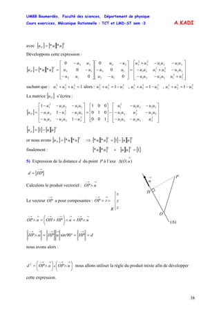 UMBB Boumerdès, Faculté des sciences, Département de physique
Cours exercices, Mécanique Rationnelle : TCT et LMD-ST sem :3
38
−=+ −=+ −=+
]
A.KADI
avec [ ] [ ][ ]T
P uuu **=
Développons cette expression :
[ ] [ ][ ]
⎥
⎥
⎥
⎦
⎤
⎢
⎢
⎢
⎣
⎡
+−−
−+−
−−+
=
⎥
⎥
⎥
⎦
⎤
⎢
⎢
⎢
⎣
⎡
−
−
−
⎥
⎥
⎥
⎦
⎤
⎢
⎢
⎢
⎣
⎡
−
−
−
==
2
2
2
13231
32
2
3
2
121
3121
2
3
2
2
12
13
23
12
13
23
0
0
0
0
0
0
**
uuuuuu
uuuuuu
uuuuuu
uu
uu
uu
uu
uu
uu
uuu
T
P
sachant que : u alors : u , u , u12
3
2
2
2
1 =++ uu 2
1
2
3
2
2 1 uu 2
2
2
3
2
1 1 uu 2
3
2
2
2
1 1 uu
La matrice [ s’écrira :Pu
[ ]
⎥
⎥
⎥
⎦
⎤
⎢
⎢
⎢
⎣
⎡
−−
−−
−−
−
⎥
⎥
⎥
⎦
⎤
⎢
⎢
⎢
⎣
⎡
=
⎥
⎥
⎥
⎦
⎤
⎢
⎢
⎢
⎣
⎡
−−−
−−−
−−−
=
2
33231
32
2
221
3121
2
1
2
33231
32
2
221
3121
2
1
100
010
001
1
1
1
uuuuu
uuuuu
uuuuu
uuuuu
uuuuu
uuuuu
uP
[ ] [ ] [ ][ ]T
p uuu −= 1
or nous avons [ ] [ ][ ]T
P uuu **= ⇒ [ ][ ] [ ] [ ][ ]TT
uuuu −= 1**
finalement : [ ][ ] [ ][ ] [ ]1** =+
TT
uuuu
5) Expression de la distance d du point P à l’axe ),(
→
Δ uO
→−
= HPd
H
O
)(Δ
→
u
P
Calculons le produit vectoriel : OP
→→−
∧ u
Le vecteur a pour composantes :
→−
OP
⎪
⎩
⎪
⎨
⎧
==
→→−
z
y
x
R
rOP
→→−→→−→−→→−
∧=∧⎟
⎠
⎞
⎜
⎝
⎛
+=∧ uHPuHPOHuOP
dHPuHPuHP ==°=∧
→−→→−→→−
90sin
nous avons alors :
⎟
⎠
⎞
⎜
⎝
⎛
∧⎟
⎠
⎞
⎜
⎝
⎛
∧=
→→−
•
→→−
uOPuOPd 2
nous allons utiliser la règle du produit mixte afin de développer
cette expression.
 