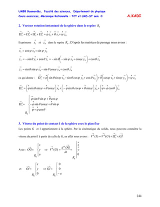 UMBB Boumerdès, Faculté des sciences, Département de physique
Cours exercices, Mécanique Rationnelle : TCT et LMD-ST sem :3
244
A.KADI
2. Vecteur rotation instantané de la sphère dans le repère 0R
→•→•→•→→→→
++=Ω+Ω+Ω=Ω 012
0
1
1
2
20
zxzss ψθϕ
Exprimons dans le repère . D’après les matrices de passage nous avons :
→→
01 zetx 0R
→→→
+= 001 sincos yxx ψψ
→→→→→→
+⎟
⎠
⎞
⎜
⎝
⎛
+−−=+−= 000112 coscossinsincossin zyxzyz θψψθθθ
→→→→
+−= 0002 coscossinsinsin zyxz θψθψθ
ce qui donne :
→•→→•→→→•→
+⎟
⎠
⎞
⎜
⎝
⎛
++⎟
⎠
⎞
⎜
⎝
⎛
+−=Ω 000000
0
sincoscoscossinsinsin zyxzyxs ψψψθθψθψθϕ
→••→••→••→
⎟
⎠
⎞
⎜
⎝
⎛
++⎟
⎠
⎞
⎜
⎝
⎛
+−+⎟
⎠
⎞
⎜
⎝
⎛
+=Ω 000
0
cossincossincossinsin zyxs θϕψψθψθϕψθψθϕ
⎪
⎪
⎩
⎪
⎪
⎨
⎧
+
+−
+
=Ω
••
••
••
→
R
s
θϕψ
ψθψθϕ
ψθψθϕ
cos
sincossin
cossinsin
0
0
3. Vitesse du point de contact I de la sphère avec le plan fixe
Les points G et I appartiennent à la sphère. Par la cinématique du solide, nous pouvons connaître la
vitesse du point I à partir de celle de G, en effet nous avons :
→−→→→
∧Ω+= GIGVIV s
000
)()(
Avec : ⇒
⎪
⎩
⎪
⎨
⎧
=
→−
a
y
x
R
OG
0 ⎪
⎪
⎩
⎪
⎪
⎨
⎧
==
•
•
→−
→
0
)(
0
0
0
y
x
R
dt
OGd
GV
et ⇒y
x
R
OI
⎪
⎩
⎪
⎨
⎧
=
→−
0
0
aR
GI
⎪
⎩
⎪
⎨
⎧
−
=
→−
0
0
0
 