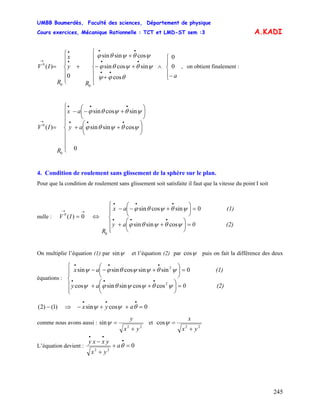 UMBB Boumerdès, Faculté des sciences, Département de physique
Cours exercices, Mécanique Rationnelle : TCT et LMD-ST sem :3
245
A.KADI
⎪
⎩
⎪
⎨
⎧
−
∧
⎪
⎪
⎩
⎪
⎪
⎨
⎧
+
+−
+
+
⎪
⎪
⎩
⎪
⎪
⎨
⎧
=
••
••
••
•
•
→
a
R
y
x
R
IV 0
0
cos
sincossin
cossinsin
0
)(
00
0
θϕψ
ψθψθϕ
ψθψθϕ
, on obtient finalement :
ay
ax
R
IV
⎪
⎪
⎪
⎩
⎪
⎪
⎪
⎨
⎧
⎟
⎠
⎞
⎜
⎝
⎛
++
⎟
⎠
⎞
⎜
⎝
⎛
+−−
=
•••
•••
→
0
cossinsin
sincossin
)(
0
0
ψθψθϕ
ψθψθϕ
4. Condition de roulement sans glissement de la sphère sur le plan.
Pour que la condition de roulement sans glissement soit satisfaite il faut que la vitesse du point I soit
nulle :
→→
= 0)(0
IV ⇔
⎪
⎪
⎩
⎪⎪
⎨
⎧
=⎟
⎠
⎞
⎜
⎝
⎛
++
=⎟
⎠
⎞
⎜
⎝
⎛
+−−
•••
•••
(2)0ay
(1)ax
R
ψθψθϕ
ψθψθϕ
cossinsin
0sincossin
0
On multiplie l’équation (1) par ψsin et l’équation (2) par ψcos puis on fait la différence des deux
équations :
⎪
⎪
⎩
⎪⎪
⎨
⎧
=⎟
⎠
⎞
⎜
⎝
⎛
++
=⎟
⎠
⎞
⎜
⎝
⎛
+−−
•••
•••
(2)0ay
(1)ax
ψθψψθϕψ
ψθψψθϕψ
2
2
coscossinsincos
0sinsincossinsin
⇒− )1()2( 0cossin =++−
•••
θψψ ayx
comme nous avons aussi :
22
sin
yx
y
+
=ψ et
22
cos
yx
x
+
=ψ
L’équation devient : 0
22
=+
+
− •
••
θa
yx
yxxy
 