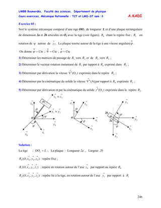 UMBB Boumerdès, Faculté des sciences, Département de physique
Cours exercices, Mécanique Rationnelle : TCT et LMD-ST sem :3
246
0
→
A.KADI
Exercice 03 :
Soit le système mécanique composé d’une tige OO2 de longueur L et d’une plaque rectangulaire
de dimension 2a et 2b articulée en O2 avec la tige (voir figure). étant le repère fixe ; en
rotation de autour de . La plaque tourne autour de la tige à une vitesse angulaire .
0R 1R
ψ 0
→
z
•
ϕ
On donne Cte;Cteθ;Cte ===
•••
ϕψ
1) Déterminer les matrices de passage de vers et de vers ;1R 2R 3R 2R
2) Déterminer le vecteur rotation instantané de par rapport à exprimé dans ;3R 0R 2R
3) Déterminer par dérivation la vitesse exprimée dans le repère ;)(OV 2
0
→
2R
4) Déterminer par la cinématique du solide la vitesse V par rapport à exprimée ;(A) 0R 2R
5) Déterminer par dérivation et par la cinématique du solide exprimée dans le repère .)(O2
0
→
γ 2R
O
→
0x
→
0y
→
0z
→
1x
→→
≡ 21 yy
→→
≡ 32 zz
O2
ψ
ψ
θ
O
→
2x
→
1z
→
1x
θ
θ
→
2z
2b
2a
O2
→
2x
→
3y
→
3x
ϕ
ϕ
→
2y
Solution :
La tige : ; La plaque : Longueur 2a , Largeur 2bLOO =2
),,,( 0000
→→→
zyxOR : repère fixe ;
),,,( 1111
→→→
zyxOR : repère en rotation autour de l’axe par rapport au repère
→
0z 0R
),,,( 2222
→→→
zyxOR : repère lié à la tige, en rotation autour de l’axe par rapport à
→
1y 1R
 