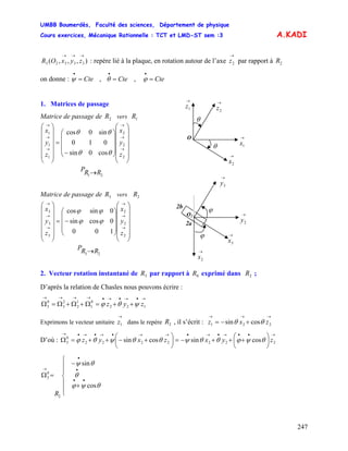 UMBB Boumerdès, Faculté des sciences, Département de physique
Cours exercices, Mécanique Rationnelle : TCT et LMD-ST sem :3
247
A.KADI
),,,( 33323
→→→
zyxOR : repère lié à la plaque, en rotation autour de l’axe par rapport à
→
2z 2R
on donne : , ,Cte=
•
ψ Cte=
•
θ Cte=
•
ϕ
O
→
2x
→
1z
→
1x
θ
θ
→
2z
1. Matrices de passage
Matrice de passage de vers2R 1R
⎟
⎟
⎟
⎟
⎟
⎠
⎞
⎜
⎜
⎜
⎜
⎜
⎝
⎛
⎟
⎟
⎟
⎠
⎞
⎜
⎜
⎜
⎝
⎛
−
=
⎟
⎟
⎟
⎟
⎟
⎠
⎞
⎜
⎜
⎜
⎜
⎜
⎝
⎛
→
→
→
→
→
→
2
2
2
1
1
1
cos0sin
010
sin0cos
z
y
x
z
y
x
θθ
θθ
21 RRP →
2b
2a
O2
→
2x
→
3y
→
3x
ϕ
ϕ
→
2y
Matrice de passage de vers3R 2R
⎟
⎟
⎟
⎟
⎟
⎠
⎞
⎜
⎜
⎜
⎜
⎜
⎝
⎛
⎟
⎟
⎟
⎠
⎞
⎜
⎜
⎜
⎝
⎛
−=
⎟
⎟
⎟
⎟
⎟
⎠
⎞
⎜
⎜
⎜
⎜
⎜
⎝
⎛
→
→
→
→
→
→
2
2
2
3
3
3
100
0cossin
0sincos
z
y
x
z
y
x
ϕϕ
ϕϕ
23 RRP →
2. Vecteur rotation instantané de par rapport à exprimé dans ;3R 0R 2R
D’après la relation de Chasles nous pouvons écrire :
→•→•→•→→→→
++=Ω+Ω+Ω=Ω 122
0
1
1
2
2
3
0
3 zyz ψθϕ
Exprimons le vecteur unitaire dans le repère , il s’écrit :
→
1z 2R
→→→
+−= 221 cossin zxz θθ
D’où :
→••→•→•→→•→•→•→
⎟
⎠
⎞
⎜
⎝
⎛
+++−=⎟
⎠
⎞
⎜
⎝
⎛
+−++=Ω 2222222
0
3 cossincossin zyxzxyz θψϕθθψθθψθϕ
⎪
⎪
⎩
⎪
⎪
⎨
⎧
+
−
=Ω
••
•
•
→
θψϕ
θ
θψ
cos
sin
2
0
3
R
 