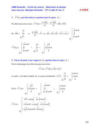 UMBB Boumerdès, Faculté des sciences, Département de physique
Cours exercices, Mécanique Rationnelle : TCT et LMD-ST sem :3
248
A.KADI
3. par dérivation et exprimée dans le repère ;)(OV 2
0
→
2R
Par dérivation nous avons : 2
0
2
2
2
2
0
2
0
)(
→−−→
→−−→−−
→
∧Ω+== OO
dt
OOd
dt
OOd
OV
Or ⇒
⎪
⎩
⎪
⎨
⎧
=
→−−
LR
OO 0
0
2
2
→
→−−
= 02
2
dt
OOd
; et
⎪
⎪
⎩
⎪
⎪
⎨
⎧
−
=+=Ω+Ω=Ω
•
•
•
→•→•→→→
θψ
θ
θψ
ψθ
cos
sin
2
12
0
1
1
2
0
2
R
zy
⎪
⎪
⎩
⎪
⎪
⎨
⎧
=
⎪
⎩
⎪
⎨
⎧
∧
⎪
⎪
⎩
⎪
⎪
⎨
⎧
−
=
•
•
•
•
•
→
0
sin0
0
cos
sin
)(
2
2
2
2
0
θψ
θ
θψ
θ
θψ
L
L
R
LR
R
OV
4. Vitesse du point A par rapport à exprimée dans le repère ;0R 2R
Par la cinématique du solide nous pouvons écrire :
→−−→→→
∧Ω+= AOOVAV 2
0
32
00
)()(
Le point A est dans le repère et a pour coordonnées :3R
⎪
⎩
⎪
⎨
⎧
=
⎪
⎩
⎪
⎨
⎧
=
→−−
0
sin
cos
0
0
23
2 ϕ
ϕ
a
a
R
a
R
AO
D’où :
⎪
⎩
⎪
⎨
⎧
∧
⎪
⎪
⎩
⎪
⎪
⎨
⎧
+
−
+
⎪
⎪
⎩
⎪
⎪
⎨
⎧
=
••
•
•
•
•
→
0
sin
cos
cos
sin
0
sin)(
2
2
0
ϕ
ϕ
θψϕ
θ
θψ
θψ
θ
a
a
R
R
L
L
R
AV
2
a
aL
aL
R
AV
⎪
⎪
⎪
⎩
⎪
⎪
⎪
⎨
⎧
⎟
⎠
⎞
⎜
⎝
⎛
+−
⎟
⎠
⎞
⎜
⎝
⎛
++
⎟
⎠
⎞
⎜
⎝
⎛
+−
=
••
•••
•••
→
ϕθθϕψ
θψϕϕθψ
θψϕϕθ
cossinsin
coscossin
cossin
)(
2
0
 