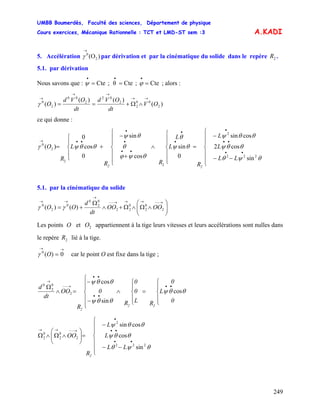 UMBB Boumerdès, Faculté des sciences, Département de physique
Cours exercices, Mécanique Rationnelle : TCT et LMD-ST sem :3
249
A.KADI
5. Accélération par dérivation et par la cinématique du solide dans le repère .)(O2
0
→
γ 2R
5.1. par dérivation
Nous savons que : ; alors :Cte;Cteθ;Cte ===
•••
ϕψ
)(
)()(
)( 2
00
2
2
02
2
00
2
0
OV
dt
OVd
dt
OVd
O
→→
→→
→
∧Ω+==γ
ce qui donne :
⎪
⎪
⎩
⎪
⎪
⎨
⎧
−−
−
=
⎪
⎪
⎩
⎪
⎪
⎨
⎧
∧
⎪
⎪
⎩
⎪
⎪
⎨
⎧
+
−
+
⎪
⎩
⎪
⎨
⎧
=
••
••
•
•
•
••
•
•
••→
θψθ
θθψ
θθψ
θψ
θ
θψϕ
θ
θψ
θθψγ
222
2
2
2
2
0
sin
cos2
cossin
0
sin
cos
sin
0
cos
0
)(
LL
L
L
R
L
L
RR
L
R
O
22
5.1. par la cinématique du solide
⎟⎟
⎠
⎞
⎜⎜
⎝
⎛
∧Ω∧Ω+∧
Ω
+=
→−−→→→−−
→
→→
2
0
2
0
22
0
2
0
0
2
0
)()( OOOO
dt
d
OO γγ
Les points O et appartiennent à la tige leurs vitesses et leurs accélérations sont nulles dans
le repère lié à la tige.
2O
2R
O
→→
= 0)(0
γ car le point O est fixe dans la tige ;
⎪
⎩
⎪
⎨
⎧
=
⎪
⎩
⎪
⎨
⎧
∧
⎪
⎪
⎩
⎪⎪
⎨
⎧
−
−
=∧
Ω ••
••
••
→−−
→
0
L
0
RL
0
0
R
0
R
OO
dt
d
22
2
θθψ
θθψ
θθψ
cos
sin
cos
2
0
2
0
⎪
⎪
⎩
⎪
⎪
⎨
⎧
−−
−
=⎟⎟
⎠
⎞
⎜⎜
⎝
⎛
∧Ω∧Ω
••
••
•
→−−→→
θψθ
θθψ
θθψ
222
2
2
0
2
0
2
sin
cos
cossin
LL
L
L
R
OO
2
 