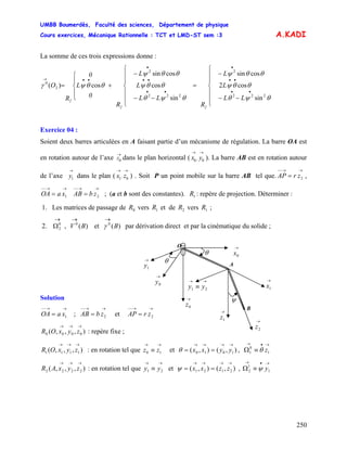 UMBB Boumerdès, Faculté des sciences, Département de physique
Cours exercices, Mécanique Rationnelle : TCT et LMD-ST sem :3
250
→→
γ
1
1
2 ψ
A.KADI
La somme de ces trois expressions donne :
LL
L
L
R
LL
L
L
R
0
L
0
R
O
22
2 ⎪
⎪
⎩
⎪
⎪
⎨
⎧
−−
−
=
⎪
⎪
⎩
⎪
⎪
⎨
⎧
−−
−
+
⎪
⎩
⎪
⎨
⎧
=
••
••
•
••
••
•
••→
θψθ
θθψ
θθψ
θψθ
θθψ
θθψ
θθψγ
222
2
222
2
2
0
sin
cos2
cossin
sin
cos
cossin
cos)(
Exercice 04 :
Soient deux barres articulées en A faisant partie d’un mécanisme de régulation. La barre OA est
en rotation autour de l’axe dans le plan horizontal ( ). La barre AB est en rotation autour
de l’axe dans le plan ( ) . Soit P un point mobile sur la barre AB tel que. ,
; (a et b sont des constantes). : repère de projection. Déterminer :
→
0Z
→→
0,0 yx
→
1y
→→
0,1 zx
→→−−
= 2zrAP
→→−−
= 1xaOA 2
→→−−
= zbAB 1R
1. Les matrices de passage de vers et de vers ;0R 1R 2R 1R
2. , V par dérivation direct et par la cinématique du solide ;
→
Ω0
2 )(et)( 00
BB
O →
0x
Solution
→→−−
= 1xaOA ; et
→→−−
= 2zbAB
→→−−
= 2zrAP
),,,( 0000
→→→
zyxOR : repère fixe ;
),,,( 1111
→→→
zyxOR : en rotation tel que et ,
→→
≡ 10 zz ),(),( 1010
→→→→
== yyxxθ
→•→
≡Ω 1
0
1 zθ
),,,( 2222
→→→
zyxAR : en rotation tel que et , Ω
→→
≡ 21 yy ),(),( 2121
→→→→
== zzxxψ y
→•→
≡
B
→
0y
→
0z
→
1x
θ
θ→
1y
ψ
→→
≡ 21 yy
→
1z
A
→
2z
 
