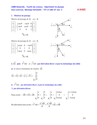 UMBB Boumerdès, Faculté des sciences, Département de physique
Cours exercices, Mécanique Rationnelle : TCT et LMD-ST sem :3
251
→→
γ
)(0
→
A.KADI
1. Matrices de passage
Matrice de passage de vers0R 1R
O
→
1x→
0x
→→
≡ 10 zz
θ
→
0y
θ
→
1y
⎟
⎟
⎟
⎟
⎟
⎠
⎞
⎜
⎜
⎜
⎜
⎜
⎝
⎛
⎟
⎟
⎟
⎠
⎞
⎜
⎜
⎜
⎝
⎛ −
=
⎟
⎟
⎟
⎟
⎟
⎠
⎞
⎜
⎜
⎜
⎜
⎜
⎝
⎛
→
→
→
→
→
→
1
1
1
0
0
0
100
0cossin
0sincos
z
y
x
z
y
x
θθ
θθ
10 RRP →
→→
≡ 21 yy A →
1x
→
2x
ψ
→
2z
ψ
→
1z
Matrice de passage de vers2R 1R
⎟
⎟
⎟
⎟
⎟
⎠
⎞
⎜
⎜
⎜
⎜
⎜
⎝
⎛
⎟
⎟
⎟
⎠
⎞
⎜
⎜
⎜
⎝
⎛ −
=
⎟
⎟
⎟
⎟
⎟
⎠
⎞
⎜
⎜
⎜
⎜
⎜
⎝
⎛
→
→
→
→
→
→
1
1
1
2
2
2
cos0sin
010
sin0cos
z
y
x
z
y
x
ψψ
θψ
12 RRP →
2. puis V par dérivation direct et par la cinématique du solide
→
Ω0
2 )(et)( 00
BB
a) la vitesse instantanée de rotation
→
Ω0
2
⎪
⎩
⎪
⎨
⎧
=+=Ω+Ω=Ω
•
•→•→•→→→
θ
ψθψ
0
1
11
0
1
1
2
0
2
R
zy
b) V par dérivation direct et par la cinématique du solideB
*) par dérivation directe
Nous avons :
b
ba
Rb
b
R
a
RbR
a
R
ABOAOB
⎪
⎩
⎪
⎨
⎧ +
=
⎪
⎩
⎪
⎨
⎧
+
⎪
⎩
⎪
⎨
⎧
=
⎪
⎩
⎪
⎨
⎧
+
⎪
⎩
⎪
⎨
⎧
=+=
→−→−→−
ψ
ψ
ψ
ψ
cos
0
sin
cos
0
sin
0
00
0
0
0
11121
Par dérivation nous avons :
→−→
→−→−
→
∧Ω+== OB
dt
OBd
dt
OBd
BV 0
1
10
0
)(
 