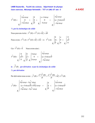 UMBB Boumerdès, Faculté des sciences, Département de physique
Cours exercices, Mécanique Rationnelle : TCT et LMD-ST sem :3
252
A.KADI
b
ba
b
R
b
ba
RRb
b
R
BV
⎪
⎪
⎩
⎪
⎪
⎨
⎧
−
+=
⎪
⎩
⎪
⎨
⎧ +
∧
⎪
⎩
⎪
⎨
⎧
+
⎪
⎪
⎩
⎪⎪
⎨
⎧
−
=
•
•
•
••
•
→
ψψ
θψ
ψψ
ψ
ψ
θψψ
ψψ
sin
)sin(
cos
cos
0
sin
0
0
sin
0
cos
)(
1
11
1
0
*) par la cinématique du solide
Nous pouvons écrire :
→−→→→
∧Ω+= ABAVBV 0
2
00
)()(
Nous avons :
→−→→→
∧Ω+= OAOVAV 0
1
00
)()( ⇔
⎪
⎩
⎪
⎨
⎧
=
⎪
⎩
⎪
⎨
⎧
∧
⎪
⎩
⎪
⎨
⎧
=
•
•
→
0
0
0
00
0
)(
111
0
θ
θ
a
R
a
RR
AV
Car Nous avons ainsi :
→→
= 0)(0
OV
⎪
⎪
⎩
⎪
⎪
⎨
⎧
−
+=
⎪
⎩
⎪
⎨
⎧
+
⎪
⎩
⎪
⎨
⎧
+
⎪
⎩
⎪
⎨
⎧
=
•
•
•
•
••→
b
ba
b
R
b
b
RR
a
R
BV
ψψ
θψ
ψψ
ψ
ψ
θ
ψθ
sin
)sin(
cos
cos
0
sin0
0
0
)(
1
111
0
b) par dérivation et par la cinématique du solideB)(0
→
γ
*) par dérivation
Par dérivation nous avons : )(
)()(
)( 00
1
0100
0
BV
dt
BVd
dt
BVd
B
→→
→→
→
∧Ω+==γ
⎪
⎪
⎩
⎪
⎪
⎨
⎧
−
+∧
⎪
⎩
⎪
⎨
⎧
+
⎪
⎪
⎩
⎪
⎪
⎨
⎧
−−
++
−
=
•
•
•
••••
••••
•••
→
b
ba
b
R
Rbb
bba
bb
R
B
ψψ
θψ
ψψ
θψψψψ
ψψθθψ
ψψψψ
γ
sin
)sin(
cos
0
0
cossin
cos)sin(
sincos
)(
1
1
2
2
1
0
 