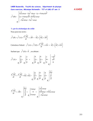 UMBB Boumerdès, Faculté des sciences, Département de physique
Cours exercices, Mécanique Rationnelle : TCT et LMD-ST sem :3
253
A.KADI
⎪
⎪
⎩
⎪
⎪
⎨
⎧
−−
++
+−−
=
•••
••••
••••
→
bb
bba
babb
R
B
ψψψψ
ψψθθψ
θψψψψψ
γ
cossin
cos2)sin(
)sin(sincos
)(
2
22
1
0
*) par la cinématique du solide
Nous pouvons écrire :
⎟⎟
⎠
⎞
⎜⎜
⎝
⎛
∧Ω∧Ω+∧
Ω
+=
→−−→→→−
→
→→
ABAB
dt
d
AB 0
2
0
2
0
2
0
00
)()( γγ
Calculons d’abord : ⎟⎟
⎠
⎞
⎜⎜
⎝
⎛
∧Ω∧Ω+∧
Ω
+=
→−−→→→−
→
→→
OAOA
dt
d
OA 0
1
0
1
0
1
0
00
)()( γγ
Sachant que , on obtient :
→→
= 0)(0
Oγ
⎪
⎪
⎩
⎪
⎪
⎨
⎧
−
=
⎪
⎩
⎪
⎨
⎧
∧
⎪
⎩
⎪
⎨
⎧
∧
⎪
⎩
⎪
⎨
⎧
+
⎪
⎩
⎪
⎨
⎧
∧
⎪
⎩
⎪
⎨
⎧
=
••
•
••••
→
00
00
0
0
0
0
00
0
)(
2
1
11111
0
θ
θ
θθθ
γ a
a
R
a
RRR
a
RR
A
⎪
⎪
⎩
⎪
⎪
⎨
⎧
=
⎪
⎩
⎪
⎨
⎧
∧
⎪
⎩
⎪
⎨
⎧
+
⎪
⎩
⎪
⎨
⎧
=Ω∧Ω+
Ω
=
Ω
••
••
••
•
•
•••
••→→
→→
θ
ψ
ψθ
θ
ψ
θθ
ψ
1
111
0
2
0
1
0
2
10
2
0
0
0
00
R
RRR
dt
d
dt
d
⎪
⎪
⎩
⎪
⎪
⎨
⎧
−
+=
⎪
⎩
⎪
⎨
⎧
∧
⎪
⎪
⎩
⎪
⎪
⎨
⎧
=∧
Ω
••
••••
••
••
••
••
→−
→
b
bb
b
R
b
b
R
R
AB
dt
d
ψψ
ψψθψθ
ψψ
ψ
ψ
θ
ψ
ψθ
cos
cossin
cos
cos
0
sin
1
1
1
0
2
0
 