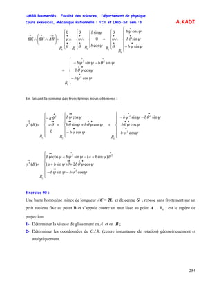 UMBB Boumerdès, Faculté des sciences, Département de physique
Cours exercices, Mécanique Rationnelle : TCT et LMD-ST sem :3
254
A.KADI
⎪
⎪
⎩
⎪
⎪
⎨
⎧
−
∧
⎪
⎩
⎪
⎨
⎧
=
⎪
⎩
⎪
⎨
⎧
∧
⎪
⎩
⎪
⎨
⎧
∧
⎪
⎩
⎪
⎨
⎧
=⎟⎟
⎠
⎞
⎜⎜
⎝
⎛
∧Ω∧Ω
•
•
•
•
•
•
•
•
•→−→→
ψψ
ψθ
ψψ
θ
ψ
ψ
ψ
θ
ψ
θ
ψ
sin
sin
cos0
cos
0
sin00
1
1111
0
2
0
2
b
b
b
R
R
b
b
RRR
AB
⎪
⎪
⎩
⎪
⎪
⎨
⎧
−
−−
=
•
••
••
b
b
bb
R
ψψ
ψψθ
ψθψψ
cos
cos
sinsin
2
22
1
En faisant la somme des trois termes nous obtenons :
⎪
⎪
⎩
⎪
⎪
⎨
⎧
−
−−
+
⎪
⎪
⎩
⎪
⎪
⎨
⎧
−
++
⎪
⎪
⎩
⎪
⎪
⎨
⎧
−
=
•
••
••
••
••••
••
••
•
→
b
b
bb
R
b
bb
b
R
a
a
R
B
ψψ
ψψθ
ψθψψ
ψψ
ψψθψθ
ψψ
θ
θ
γ
cos
cos
sinsin
cos
cossin
cos
0
)(
2
22
11
2
1
0
⎪
⎪
⎩
⎪
⎪
⎨
⎧
−−
++
+−−
=
•••
••••
••••
→
bb
bba
babb
R
B
ψψψψ
ψψθθψ
θψψψψψ
γ
cossin
cos2)sin(
)sin(sincos
)(
2
22
1
0
Exercice 05 :
Une barre homogène mince de longueur AC = 2L et de centre G , repose sans frottement sur un
petit rouleau fixe au point B et s’appuie contre un mur lisse au point A . : est le repère de
projection.
0R
1- Déterminer la vitesse de glissement en A et en B ;
2- Déterminer les coordonnées du C.I.R. (centre instantanée de rotation) géométriquement et
analytiquement.
 