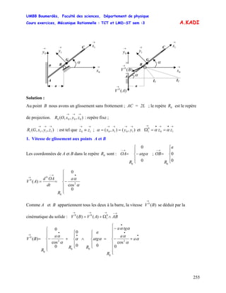 UMBB Boumerdès, Faculté des sciences, Département de physique
Cours exercices, Mécanique Rationnelle : TCT et LMD-ST sem :3
255
10
0
1 zz αα
A.KADI
G
o
C
B
A
→
0x
→
0y
→
1x→
1y
α
a
)(0
AV
→
I2I1
G
o
C
B
→
0x
→
0y
→
1x→
1y
α
a
A α
)(0
BV
→
Solution :
Au point B nous avons un glissement sans frottement ; AC = 2L ; le repère est le repère
de projection. : repère fixe ;
0R
),,,( 0000
→→→
zyxOR
),,,( 1111
→→→
zyxGR : est tel que ; et Ω
→→
≡ 10 zz ),(),( 1010
→→→→
== yyxxα
→•→•→
==
1. Vitesse de glissement aux points A et B
Les coordonnées de A et B dans le repère sont : OA ;0R
⎪
⎩
⎪
⎨
⎧
−=
→−
0
0
0
αatg
R
⎪
⎩
⎪
⎨
⎧
=
→−
0
0
0
a
R
OB
⎪
⎪
⎩
⎪
⎪
⎨
⎧
−==
•→−
→
0
cos
0
)( 2
0
0
0
α
αa
R
dt
OAd
AV
Comme A et B appartiennent tous les deux à la barre, la vitesse V se déduit par la
cinématique du solide : V
)(0
B
→
0
1
00
)()(
→−→→→
∧Ω+= ABAVB
⎪
⎪
⎪
⎩
⎪⎪
⎪
⎨
⎧
+−
−
=
⎪
⎩
⎪
⎨
⎧
∧
⎪
⎩
⎪
⎨
⎧
+
⎪
⎪
⎩
⎪
⎪
⎨
⎧
−=
•
•
•
•
•
→
a
a
tga
R
atg
a
RR
a
R
BV
0
cos
00
0
0
cos
0
)( 2
0
00
2
0
0
α
α
α
αα
αα
α
α
 