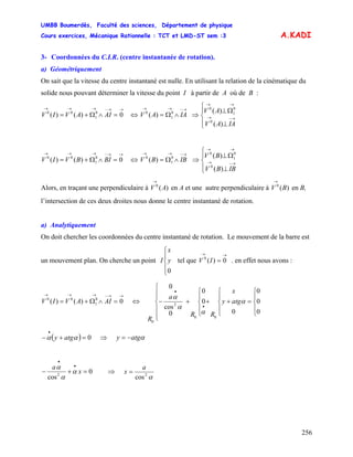 UMBB Boumerdès, Faculté des sciences, Département de physique
Cours exercices, Mécanique Rationnelle : TCT et LMD-ST sem :3
256
A.KADI
3- Coordonnées du C.I.R. (centre instantanée de rotation).
a) Géométriquement
On sait que la vitesse du centre instantané est nulle. En utilisant la relation de la cinématique du
solide nous pouvant déterminer la vitesse du point I à partir de A où de B :
→→−→→→
=∧Ω+= 0)()( 0
1
00
AIAVIV ⇒⇔
→−→→
∧Ω= IAAV 0
1
0
)(
⎪⎩
⎪
⎨
⎧
⊥
Ω⊥
→−→
→→
IAAV
AV
)(
)(
0
0
1
0
→→−→→→
=∧Ω+= 0)()( 0
1
00
BIBVIV ⇔
→−→→
∧Ω= IBBV 0
1
0
)( ⇒
⎪⎩
⎪
⎨
⎧
⊥
Ω⊥
→−→
→→
IBBV
BV
)(
)(
0
0
1
0
Alors, en traçant une perpendiculaire à en A et une autre perpendiculaire à en B,
l’intersection de ces deux droites nous donne le centre instantané de rotation.
)(0
AV
→
)(0
BV
→
a) Analytiquement
On doit chercher les coordonnées du centre instantané de rotation. Le mouvement de la barre est
un mouvement plan. On cherche un point tel que . en effet nous avons :
⎪
⎩
⎪
⎨
⎧
0
y
x
I IV
→→
= 0)(0
→→−→→→
=∧Ω+= 0)()( 0
1
00
AIAVIV ⇔
⎪
⎩
⎪
⎨
⎧
=
⎪
⎩
⎪
⎨
⎧
++
⎪
⎩
⎪
⎨
⎧
+
⎪
⎪
⎩
⎪
⎪
⎨
⎧
−
•
•
0
0
0
0
0
0
0
cos
0
00
2
0
α
α
α
α
atgy
x
RR
a
R
( ) 0=+−
•
αα atgy ⇒ αatgy −=
x
a
0
cos2
=+−
•
•
α
α
α
⇒
α2
cos
a
x =
 