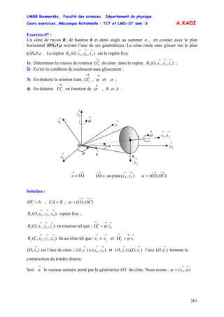 UMBB Boumerdès, Faculté des sciences, Département de physique
Cours exercices, Mécanique Rationnelle : TCT et LMD-ST sem :3
261
A.KADI
Exercice 07 :
Un cône de rayon R, de hauteur h et demi angle au sommet α , en contact avec le plan
horizontal (OX0Y0) suivant l’une de ses génératrices. Le cône roule sans glisser sur le plan
(OX0Y0) . Le repère est le repère fixe.),,,( 0000
→→→
zyxOR
1) Déterminer la vitesse de rotation du cône dans le repère ;
→
Ω0
2 ),,,( 1111
→→→
zyxOR
2) Ecrire la condition de roulement sans glissement ;
3) En déduire la relation liant, ;αψ et,0
2
•→
Ω
4) En déduire
→
0
2Ω
=
1
1
2 xϕ
11
→→
⊥ xOyO
en fonction de .R et h,ψ
•
→
2y
A
→
uψ
θ
•
ψ
O
→
0y
→
0z
→
0x
α
→→
21, xx
C
→
1z →
1y
•
ϕ
→−→
∈OAu ),(planau 00
→→→−
∈ yxOA ),(
→−→−
= OCOAα
Solution :
hOC = ; CA ;R ),(
→−→−
= OCOAα
),,,( 0000
→→→
zyxOR repère fixe ;
),,,( 1111
→→→
zyxOR en rotation tel que :
→•→
=Ω 0
0
1 zψ
),,,( 2222
→→→
zyxCR lié au cône tel que : et Ω
→→
≡ 21 xx
→•→
=
),( 1
→
xO est l’axe du cône ; et ( l’axe termine la
construction du trièdre directe.
),(),( 001
→→→
∈ yxyO ),(), ),( 1
→
zO
Soit le vecteur unitaire porté par la génératrice OA du cône. Nous avons :
→
u ),( 0
→→
= uxψ
 