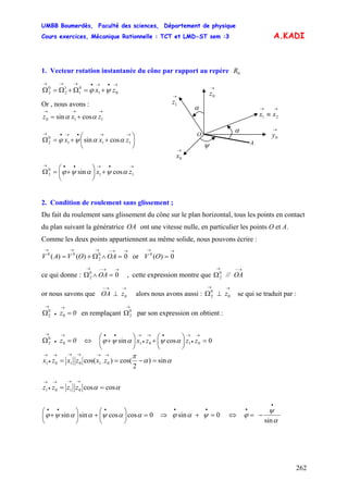 UMBB Boumerdès, Faculté des sciences, Département de physique
Cours exercices, Mécanique Rationnelle : TCT et LMD-ST sem :3
262
⎝
+
→
•
→•→
•
→••
zzzx αψαψϕ
A.KADI
1. Vecteur rotation instantanée du cône par rapport au repère 0R
→•→•→→→
+=Ω+Ω=Ω 01
0
1
1
2
0
2 zx ψϕ
O
α
ψ
α
→→
≡ 21 xx
→
0y
→
0x
→
0z→
1z
A
Or , nous avons :
→→→
+= 110 cossin zxz αα
⎟
⎠
⎞
⎜
⎝
⎛
++=Ω
→→•→•→
111
0
2 cossin zxx ααψϕ
→•→••→
+⎟
⎠
⎞
⎜
⎝
⎛
+=Ω 11
0
2 cossin zx αψαψϕ
2. Condition de roulement sans glissement ;
Du fait du roulement sans glissement du cône sur le plan horizontal, tous les points en contact
du plan suivant la génératrice OA ont une vitesse nulle, en particulier les points O et A.
Comme les deux points appartiennent au même solide, nous pouvons écrire :
→→−→→→
=∧Ω+= 0)()( 0
2
00
OAOVAV or V
→→
= 0)(0
O
ce qui donne : , cette expression montre que
→→−→
=∧Ω 00
2 OA
→−→
Ω OA//0
2
or nous savons que alors nous avons aussi : se qui se traduit par :zOA
→→−
⊥ 0 z
→→
⊥Ω 0
0
2
0z =Ω
→
•
→
0
0
2 en remplaçant par son expression on obtient :
→
Ω0
2
0z =Ω
→
•
→
0
0
2 ⎜
⎛
⇔ 0cossin 0101 =⎟
⎠
⎞
⎜
⎝
⎛
+⎟
⎠
⎞
αα
π
sin)
2
cos()cos( 0,10101 =−==
→→→→→
•
→
zxzxzx
αα coscos0101 ==
→→→
•
→
zzzz
0coscossinsin =⎟
⎠
⎞
⎜
⎝
⎛
+⎟
⎠
⎞
⎜
⎝
⎛
+
•••
ααψααψϕ ⇒ 0sin =+
••
ψαϕ ⇔
α
ψ
ϕ
sin
•
•
−=
 