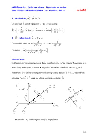 UMBB Boumerdès, Faculté des sciences, Département de physique
Cours exercices, Mécanique Rationnelle : TCT et LMD-ST sem :3
263
A.KADI
On remplace dans l’expression de , ce qui donne :
3. Relation liant, αψ et,0
2
•→
Ω
•
ϕ
→
Ω0
2
⎟
⎠
⎞
⎜
⎝
⎛
+−=+
⎟⎟
⎟
⎠
⎞
⎜⎜
⎜
⎝
⎛
+−=Ω
→→•→•→•
•
→
1111
0
2
sin
cos
coscossin
sin
zxzx
α
α
αψαψαψ
α
ψ
4. en fonction de0
2
→
Ω R et h,ψ
•
Comme nous avons
22
sin et
hR
R
+
=α
22
cos
hR
h
+
=α
On obtient : ⎟
⎠
⎞
⎜
⎝
⎛
+−
+
=Ω
→→•→
11
22
0
2 zx
R
h
hR
h
ψ
Exercice N°08 :
Soit le dispositif mécanique composé d’une barre homogène AB de longueur L, de masse m et
d’une hélice de rayon R, de masse M. Le point A de la barre se déplace sur l’axe et la
barre tourne avec une vitesse angulaire constante autour de l’axe . L’hélice tourne
autour de l’axe avec une vitesse angulaire constante : .
→
0y
•
ψ
→→
≡ 21 xx
→→
≡ 32 yy
•
ϕ
B
ϕ
→
3z
→
2x
→
2z
→
3x
M
ϕ
A
B
→→
≡ 32 yy
O ψ
•
ϕ
→
0z
→
1x
→→
≡ 10 yy
→
0x
L
→
2z
)(ty
→
1z
On prendra comme repère relatif et de projection.2R
 