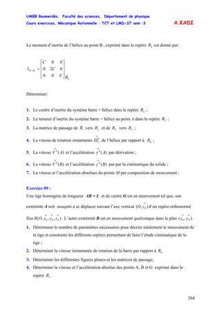 UMBB Boumerdès, Faculté des sciences, Département de physique
Cours exercices, Mécanique Rationnelle : TCT et LMD-ST sem :3
264
A.KADI
Le moment d’inertie de l’hélice au point B , exprimé dans le repère est donné par:2R
2
/
00
020
00
2
RC
C
C
I RB
⎥
⎥
⎥
⎦
⎤
⎢
⎢
⎢
⎣
⎡
=
Déterminer:
1. Le centre d’inertie du système barre + hélice dans le repère ;2R
2. Le tenseur d’inertie du système barre + hélice au point A dans le repère ;2R
3. La matrice de passage de vers et de vers ;1R 2R 3R 2R
4. La vitesse de rotation instantanée de l’hélice par rapport à ;0
3
→
Ω 0R
5. La vitesse et l’accélération par dérivation ;)(0
AV
→
)(0
A
→
γ
6. La vitesse et l’accélération par par la cinématique du solide ;)(0
BV
→
)(0
B
→
γ
7. La vitesse et l’accélération absolues du points M par composition de mouvement ;
Exercice 09 :
Une tige homogène de longueur AB = L et de centre G est en mouvement tel que, son
extrémité A soit assujetti à se déplacer suivant l’axe vertical d’un repère orthonormé
fixe . L’autre extrémité B est en mouvement quelconque dans le plan .
),( 0
→
zO
),,,( 000
→→→
zyxOR ),( 00
→→
yx
1. Déterminer le nombre de paramètres nécessaires pour décrire totalement le mouvement de
la tige et construire les différents repères permettant de faire l’étude cinématique de la
tige ;
2. Déterminer la vitesse instantanée de rotation de la barre par rapport à 0R
3. Déterminer les différentes figures planes et les matrices de passage;
4. Déterminer la vitesse et l’accélération absolue des points A, B et G exprimé dans le
repère .1R
 