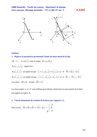 UMBB Boumerdès, Faculté des sciences, Département de physique
Cours exercices, Mécanique Rationnelle : TCT et LMD-ST sem :3
265
A.KADI
θ
θ
→
1x
G
A
B
O
→→
≡ 10 zz
→
0y
→
0x →
1x
→
2z
→
2y
→
1y
ψ
→
2y
G
A
B
O
→
0z
→
0y
→
0x
Solution :
1. Repères et paramètres permettant l’étude du mouvement de la tige
AB = L ; tous le temps,),( 0
→
∈ zOA )( 00OyxB ∈
),,( 0000
→→→
zyxR : repère fixe ;
),,( 1111
→→→
zyxR un repère tel que : ,( et
→→
≡ 10 zz ψ==
→→→→
),(), 1010 yyxx
2121 zzxx
→•→•→
=≡Ω 10
0
1 zz ψψ
),,( 2222
→→→
zyxR un repère tel que : ,( et
→→
≡ 21 yy ψ==
→→→→
),(),
→•→•→
−=−≡Ω 21
1
2 yy θθ
on a ainsi : tel que :2RAB∈
→→−
= 2zLBA
Les deux angles ψ et θ sont suffisant pour décrire entièrement le mouvement de la barre
par rapport au repère .0R
2. Vitesse instantanée de rotation de la barre par rapport à 0R
Nous avons :
⎪
⎩
⎪
⎨
⎧
−=+−≡Ω+Ω≡Ω
•
•→•→•→→→
ψ
θψθ
R
zy
0
1
11
0
1
1
2
0
2
 