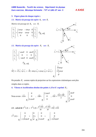 UMBB Boumerdès, Faculté des sciences, Département de physique
Cours exercices, Mécanique Rationnelle : TCT et LMD-ST sem :3
266
A.KADI
3. Figure plane de chaque repère ;
3.1. Matrice de passage du repère vers0R 1R
O
→
1x→
0x
→→
≡ 10 zz
ψ
→
0y
ψ
→
1yMatrice de passage de vers0R 1R
⎟
⎟
⎟
⎟
⎟
⎠
⎞
⎜
⎜
⎜
⎜
⎜
⎝
⎛
⎟
⎟
⎟
⎠
⎞
⎜
⎜
⎜
⎝
⎛ −
=
⎟
⎟
⎟
⎟
⎟
⎠
⎞
⎜
⎜
⎜
⎜
⎜
⎝
⎛
→
→
→
→
→
→
1
1
1
0
0
0
100
0cossin
0sincos
z
y
x
z
y
x
ψψ
ψψ
10 RRP →
3.1. Matrice de passage du repère vers2R 1R
→→
≡ 21 yy
B →
1z
→
2z
θ
→
2x
θ
→
1x
⎪
⎪
⎩
⎪
⎪
⎨
⎧
−=++−−=+−≡Ω
•
•
•
→•→→•→•→•→
R
zyxzy
0
ψ
ψθ
ψθ
ψψψθψθ cos
sin
)cossin( 00011
0
2
12 RRP →
⎟
⎟
⎟
⎟
⎟
⎠
⎞
⎜
⎜
⎜
⎜
⎜
⎝
⎛
⎟
⎟
⎟
⎠
⎞
⎜
⎜
⎜
⎝
⎛
−
=
⎟
⎟
⎟
⎟
⎟
⎠
⎞
⎜
⎜
⎜
⎜
⎜
⎝
⎛
→
→
→
→
→
→
1
1
1
2
2
2
cos0sin
010
sin0cos
z
y
x
z
y
x
θθ
θθ
On prendra comme repère de projection car les expressions cinématiques sont plus
simples dans ce repère.
1R
4. Vitesse et Accélération absolue des points A, B et G exprimé .1R
Nous avons : , OB ,
⎪
⎩
⎪
⎨
⎧
=
→−
θcos
0
0
1
LR
OA
⎪
⎩
⎪
⎨
⎧
=
→−
0
0
sin
1
θL
R ⎪
⎪
⎩
⎪
⎪
⎨
⎧
=
+
=
→−→−
→−
θ
θ
cos
2
0
sin
2
2
1
L
L
R
OBOA
OG
4.1. calcul de V :A)(0
→ →−→
→−→−
→
∧Ω+== OA
dt
OAd
dt
OAd
AV
10
0
1
0
)(
⎪
⎩
⎪
⎨
⎧
−
=
⎪
⎩
⎪
⎨
⎧
∧
⎪
⎩
⎪
⎨
⎧
+
⎪
⎩
⎪
⎨
⎧
−
=
•••
→
θθθψθθ sin
0
0
cos
0
0
0
0
sin
0
0
)(
1111
0
LRLRRLR
AV
 