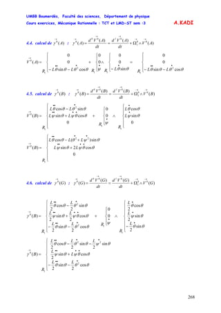 UMBB Boumerdès, Faculté des sciences, Département de physique
Cours exercices, Mécanique Rationnelle : TCT et LMD-ST sem :3
268
A.KADI
4.4. calcul de :A)(0
→
γ AV
dt
AVd
dt
AVd
A
10
)(
)()(
)( 00
1
00
0
→→
→→
→
∧Ω+==γ
⎪
⎩
⎪
⎨
⎧
−−
=
⎪
⎩
⎪
⎨
⎧
−
∧
⎪
⎩
⎪
⎨
⎧
+
⎪
⎩
⎪
⎨
⎧
−−
=
••••••••
→
θθθθθθψθθθθ cossin
0
0
sin
0
0
0
0
cossin
0
0
)(
2
111
2
1
0
LLRLRRLLR
AV
4.5. calcul de :B)(0
→
γ )(
)()(
)( 00
1
00
0
BV
dt
BVd
dt
BVd
B
10 →→
→→
→
∧Ω+==γ
⎪
⎪
⎩
⎪
⎪
⎨
⎧
∧
⎪
⎩
⎪
⎨
⎧
+
⎪
⎪
⎩
⎪
⎪
⎨
⎧
+
−
=
•
•
•
••••
•••
→
0
sin
cos
0
0
0
cossin
sincos
)(
1
1
2
1
0
θψ
θθ
ψ
θθψθψ
θθθθ
L
L
R
R
LL
LL
R
BV
⎪
⎪
⎩
⎪
⎪
⎨
⎧
+
+−
=
••••
••••
→
0
cos2sin
sin)(cos
)(
22
1
0
θθψθψ
θψθθθ
LL
LLL
R
BV
4.6. calcul de :G)(0
→
γ )(
)()(
)( 00
1
00
0
GV
dt
GVd
dt
GVd
G
10 →→
→→
→
∧Ω+==γ
⎪
⎪
⎪
⎩
⎪⎪
⎪
⎨
⎧
−
∧
⎪
⎩
⎪
⎨
⎧
+
⎪
⎪
⎪
⎩
⎪⎪
⎪
⎨
⎧
−−
+
−
=
•
•
•
•
•••
••••
•••
→
θθ
θψ
θθ
ψ
θθθθ
θθψθψ
θθθθ
γ
sin
2
sin
2
cos
2
0
0
cos
2
sin
2
cos
2
sin
2
sin
2
cos
2
)(
1
12
2
1
0
L
L
L
R
RLL
LL
LL
R
B
LL
L
L
LLL
R
B
⎪
⎪
⎪
⎩
⎪⎪
⎪
⎨
⎧
−−
+
−−
=
•••
••••
••••
→
θθθθ
θθψθψ
θψθθθθ
γ
cos
2
sin
2
cossin
2
sin
2
sin
2
cos
2
)(
2
22
1
0
 
