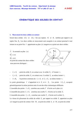UMBB Boumerdès, Faculté des sciences, Département de physique
Cours exercices, Mécanique Rationnelle : TCT et LMD-ST sem :3
277
A.KADI
CINEMATIQUE DES SOLIDES EN CONTACT
1. Mouvement de deux solides en contact
Soient deux solides et liés aux repères et mobiles par rapport à un
repère fixe . Les deux solides en mouvement sont assujettis à un contact ponctuel à tout
instant en un point fixe I appartenant au plan
)( 1S )( 2S 1R 2R
0R
)(π tangent en ce point aux deux solides.
1I
1S
π(
2S
→
Ωt
I
→
n
2I
→
Ωn
1Γ
2Γ
→
n : la normale au plan )(π
)(π∈Ω
→
t
)(π⊥Ω
→
n
Au point de contact des deux solides
nous pouvons distinguer :
- : point du solide en contact avec le solide à l’instant t ;11 SI ∈ 1S 2S
- : point du solide en contact avec le solide au même instant t ;22 SI ∈ 2S 1S
- : la position commune de0RI ∈ 11 SI ∈ et 22 SI ∈ au même instant t ;
Le point géométrique I n’appartient ni à ni à . Les points occupent
géométriquement la même position mais ils ont des rôles cinématiques différents.
1S 2S 21,, III
L’ensemble des points constitue une courbe0RI ∈ Γ d’écrite sur le plan ( )π
L’ensemble des points constitue une courbe11 SI ∈ 1Γ d’écrite sur le solide 1S
L’ensemble des points constitue une courbe22 SI ∈ 2Γ d’écrite sur le solide 2S
La vitesse de glissement du solide du solide par rapport au solide appartient au plan2S 1S
)(π tangent au point de contact. Soit un point du solide et un point du solide1M 1S 2M
 