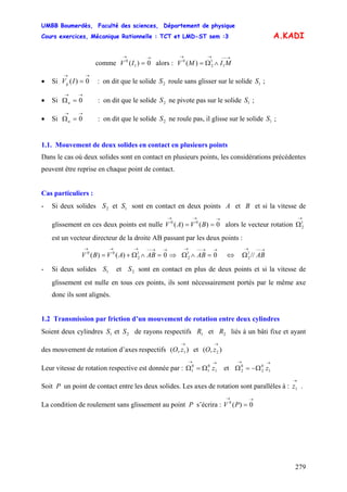 UMBB Boumerdès, Faculté des sciences, Département de physique
Cours exercices, Mécanique Rationnelle : TCT et LMD-ST sem :3
279
A.KADI
comme alors :
→→
= 0)( 1
0
IV
→−−→→
∧Ω= MIMV 1
1
2
0
)(
• Si : on dit que le solide roule sans glisser sur le solide ;
→→
= 0)(IVg 2S 1S
• Si : on dit que le solide ne pivote pas sur le solide ;
→→
=Ω 0n 2S 1S
• Si : on dit que le solide ne roule pas, il glisse sur le solide ;
→→
=Ω 0n 2S 1S
1.1. Mouvement de deux solides en contact en plusieurs points
Dans le cas où deux solides sont en contact en plusieurs points, les considérations précédentes
peuvent être reprise en chaque point de contact.
Cas particuliers :
- Si deux solides et sont en contact en deux points A et B et si la vitesse de
glissement en ces deux points est nulle alors le vecteur rotation
est un vecteur directeur de la droite AB passant par les deux points :
2S 1S
→→→
== 0)()( 00
BVAV
→
Ω1
2
→→−−→→→
=∧Ω+= 0)()( 1
2
00
ABAVBV ⇒
→→−−→
=∧Ω 01
2 AB ⇔
→−−→
Ω AB//1
2
- Si deux solides et sont en contact en plus de deux points et si la vitesse de
glissement est nulle en tous ces points, ils sont nécessairement portés par le même axe
donc ils sont alignés.
1S 2S
1.2 Transmission par friction d’un mouvement de rotation entre deux cylindres
Soient deux cylindres et de rayons respectifs et liés à un bâti fixe et ayant
des mouvement de rotation d’axes respectifs et
1S 2S 1R 2R
),( 1
→
zO ),( 2
→
zO
Leur vitesse de rotation respective est donnée par : et
→→
Ω=Ω 1
0
1
0
1 z
→→
Ω−=Ω 1
0
2
0
2 z
Soit P un point de contact entre les deux solides. Les axes de rotation sont parallèles à : .
→
1z
La condition de roulement sans glissement au point P s’écrira :
→→
= 0)(0
PV
 