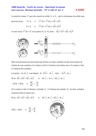 UMBB Boumerdès, Faculté des sciences, Département de physique
Cours exercices, Mécanique Rationnelle : TCT et LMD-ST sem :3
280
1
0
11
00
)()(
2
0
22
00
)()(
A.KADI
Le point de contact P peut être associé au solide et , par la cinématique du solide nous
pouvons écrire : V
1S 2S
1SP ∈ ⇒
→−−→→→
∧Ω+= POOVP
⇒ V2SP ∈
→−−→→→
∧Ω+= POOVP
or nous avons V et les points et alors :
→→
= 0)(0
P 1O 2O
→−−→→−−→
∧Ω=∧Ω POPO 2
0
21
0
1
→
1x
→
Ω0
1
→
Ω0
2 →
1z
→
1z1R
2R 1O
2O
P
Dans la transmission de mouvement par friction, les deux cylindres ont des mouvements de
rotation de sens contraire si le contact se fait à l’extérieur et de même sens si le contact se fait
à l’intérieur des cylindres.
Les points sont alignés. Si O alors OPOO ,, 21
→→−−−
−= 111 xRP
→→−−−
= 122 xRP
D’où :
→−−→→−−→
∧Ω=∧Ω POPO 2
0
21
0
1 ⇔
→→→→
∧Ω=−∧Ω 121
0
2111
0
1 xRzxRz
2
0
21
0
1 RR Ω=Ω− ⇒
1
2
0
2
0
1
R
R
−=
Ω
Ω
Si le contact se fait à l’intérieur (cylindre à l’intérieur du cylindre ) les deux cylindres
tourneront dans le même sens :
2S 1S
D’où :
→−−→→−−→
∧Ω=∧Ω POPO 2
0
21
0
1 ⇔
→→→→
∧Ω=∧Ω 121
0
2111
0
1 xRzxRz
1R
2R
1O
2O
P
2
0
21
0
1 RR Ω=Ω ⇒
1
2
0
2
0
1
R
R
=
Ω
Ω
 