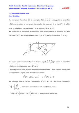 UMBB Boumerdès, Faculté des sciences, Département de physique
Cours exercices, Mécanique Rationnelle : TCT et LMD-ST sem :3
281
SP
A.KADI
2. Mouvement plan sur plan
2.1. Définition
Le mouvement d’un solide (S) lié à un repère par rapport à un repère fixe
est un mouvement plan sur plan si et seulement si, un plan ( du solide
reste en coïncidence avec un plan
),,,( 11111
→→→
zyxOR
),,,( 00000
→→→
zyxOR )
)( 0π lié au repère .),,,( 00000
→→→
zyxOR
On étudie ainsi le mouvement relatif de deux plans, l’un constituant le référentiel fixe. Les
vecteurs sont orthogonaux aux plans et
→→
≡ 10 zz )( SP )( 0π respectivement en O et O .1
→
1z→
0z
→
0y→
0x →
1x
→
1y 0(π
SP(
I.
o
1o
Le vecteur rotation instantané du solide (S) lié à par rapport au repère fixe
est donné par :
),,,( 11111
→→→
zyxOR
),,,( 00000
→→→
zyxOR
→•→
=Ω 0
0
1 zψ
Tous les points du solide se déplacent parallèlement au plan ( )0π , leurs vecteurs vitesses sont
aussi parallèles à ce plan, alors nous aurons :)(SP ∈∀
→→→
+= 00
0
)()()( ytgxtfPV V⇒ 0)( 0
0
=
→
•
→
zP
On remarque dans ce cas que l’automoment V du torseur cinématique
, décrivant le mouvement est nul. En effet nous avons :
0)( 0
1
0
=Ω
→
•
→
P
[ ]
⎪⎩
⎪
⎨
⎧
Ω
= →
→
)(0
0
1
PV
C P
0)()()( 000
0
1
0
=⎟
⎠
⎞
⎜
⎝
⎛
+=Ω
→•
•
→→→
•
→
zytgxtfPV ψ , nous pouvons conclure que :
 