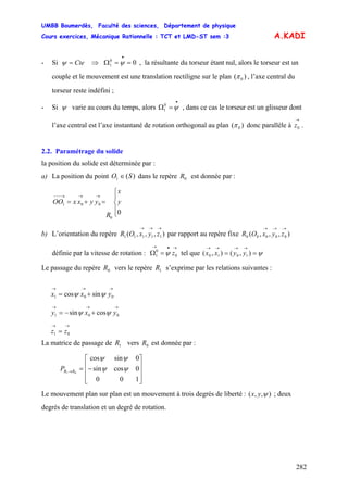 UMBB Boumerdès, Faculté des sciences, Département de physique
Cours exercices, Mécanique Rationnelle : TCT et LMD-ST sem :3
282
A.KADI
- Si Cte=ψ ⇒ Ω , la résultante du torseur étant nul, alors le torseur est un
couple et le mouvement est une translation rectiligne sur le plan
00
1 ==
•
ψ
)( 0π , l’axe central du
torseur reste indéfini ;
- Si ψ varie au cours du temps, alors Ω , dans ce cas le torseur est un glisseur dont
l’axe central est l’axe instantané de rotation orthogonal au plan (
•
=ψ0
1
0 )π donc parallèle à .
→
0z
2.2. Paramétrage du solide
la position du solide est déterminée par :
a) La position du point dans le repère est donnée par :)(1 SO ∈ 0R
⎪
⎩
⎪
⎨
⎧
=+=
→→→−−−
0
0
001 y
x
R
yyxxOO
b) L’orientation du repère par rapport au repère fixe
définie par la vitesse de rotation : tel que
),,,( 11111
→→→
zyxOR ),,,( 00000
→→→
zyxOR
→•→
=Ω 0
0
1 zψ ψ==
→→→→
),(),( 1010 yyxx
Le passage du repère vers le repère s’exprime par les relations suivantes :0R 1R
La matrice de passage de vers est donnée par :1R 0R
→→→
+= 001 sincos yxx ψψ
→→
= 01 zz
→→→
+−= 001 cossin yxy ψψ
⎥
⎥
⎥
⎦
⎤
⎢
⎢
⎢
⎣
⎡
−=→
100
0cossin
0sincos
01
ψψ
ψψ
RRP
Le mouvement plan sur plan est un mouvement à trois degrés de liberté : ),,( ψyx ; deux
degrés de translation et un degré de rotation.
 