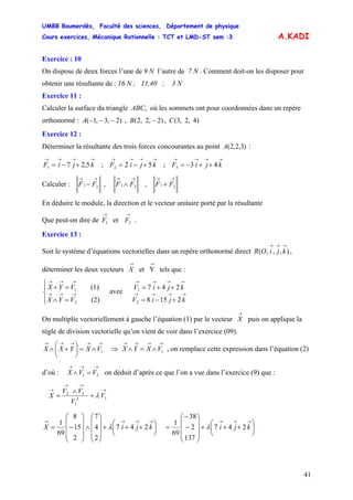 UMBB Boumerdès, Faculté des sciences, Département de physique
Cours exercices, Mécanique Rationnelle : TCT et LMD-ST sem :3
41
A.KADI
Exercice : 10
On dispose de deux forces l’une de 9 N l’autre de 7 N . Comment doit-on les disposer pour
obtenir une résultante de : 16 N ; 11,40 ; 3 N
Exercice 11 :
Calculer la surface du triangle ABC, où les sommets ont pour coordonnées dans un repère
orthonormé : )4,2,3(,)2,2,2(,)2,3,1( CBA −−−−
Exercice 12 :
Déterminer la résultante des trois forces concourantes au point :)3,2,2(A
→→→→
+−= kjiF 5,271 ; ;
→→→→
+−= kjiF 522
→→→→
++−= kjiF 433
Calculer :
→→
− 21 FF ,
→→
∧ 21 FF ,
→→
+ 21 FF
En déduire le module, la direction et le vecteur unitaire porté par la résultante
Que peut-on dire de et .
→
1F
→
3F
Exercice 13 :
Soit le système d’équations vectorielles dans un repère orthonormé direct ,
déterminer les deux vecteurs tels que :
),,,(
→→→
kjiOR
→→
YetX
⎪⎩
⎪
⎨
⎧
=∧
=+
→→→
→→→
(2)
(1)
2
1
VYX
VYX
avec →→→→
→→→→
+−=
++=
kjiV
kjiV
2158
247
2
1
On multiplie vectoriellement à gauche l’équation (1) par le vecteur
→
X puis on applique la
règle de division vectorielle qu’on vient de voir dans l’exercice (09).
→→→→→
∧=⎟
⎠
⎞
⎜
⎝
⎛
+∧ 1VXYXX , on remplace cette expression dans l’équation (2)
d’où : on déduit d’après ce que l’on a vue dans l’exercice (9) que :
⇒
→→→→
∧=∧ 1VXYX
→→→
=∧ 21 VVX
12
1
12
→
→→
→
+
∧
= V
V
VV
X λ
⎟
⎠
⎞
⎜
⎝
⎛
+++
⎟
⎟
⎟
⎠
⎞
⎜
⎜
⎜
⎝
⎛
∧
⎟
⎟
⎟
⎠
⎞
⎜
⎜
⎜
⎝
⎛
−=
→→→→
kjiX 247
2
4
7
2
15
8
69
1
λ 247
137
2
38
69
1
⎟
⎠
⎞
⎜
⎝
⎛
+++
⎟
⎟
⎟
⎠
⎞
⎜
⎜
⎜
⎝
⎛
−
−
=
→→→
kjiλ
 
