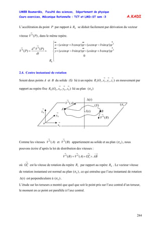UMBB Boumerdès, Faculté des sciences, Département de physique
Cours exercices, Mécanique Rationnelle : TCT et LMD-ST sem :3
284
→
A.KADI
L’accélération du point P par rapport à se déduit facilement par dérivation du vecteur
vitesse V , dans le même repère.
0R
)(0
P
⎪
⎪
⎩
⎪
⎪
⎨
⎧
+−−+
−−+−
==
•••••
•••••
→
→
0
)cossin()sincos(
)sincos()cossin(
)(
)( 2
2
0
00
0
ψψψψψψ
ψψψψψψ
babay
babax
R
dt
PVd
PV
2.4. Centre instantané de rotation
Soient deux points A et B du solide (S) lié à un repère en mouvement par
rapport au repère fixe lié au plan
),,,( 11111
→→→
zyxOR
),,,( 00000
→→→
zyxOR )( 0π
→
0z →
0y
→
0x
0(π
o
B
A
)(0
AV
→
)(0
BV
→
)(tI
)(S
)(tΔ
•
Comme les vitesses V et V appartiennent au solide et au plan)(0
A
→ →
)(0
B )( 0π , nous
pouvons écrire d’après la loi de distribution des vitesses :
→−→→→
∧Ω+= 0
1
00
)()( ABAVBV
où est la vitesse de rotation du repère par rapport au repère . Le vecteur vitesse
de rotation instantané est normal au plan
→
Ω0
1 1R 0R
)( 0π , ce qui entraîne que l’axe instantané de rotation
est perpendiculaire à ()(tΔ )0π .
L’étude sur les torseurs a montré que quel que soit le point pris sur l’axe central d’un torseur,
le moment en ce point est parallèle à l’axe central.
 