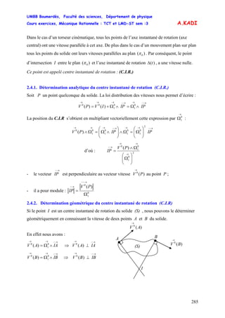 UMBB Boumerdès, Faculté des sciences, Département de physique
Cours exercices, Mécanique Rationnelle : TCT et LMD-ST sem :3
285
0
A.KADI
Dans le cas d’un torseur cinématique, tous les points de l’axe instantané de rotation (axe
central) ont une vitesse parallèle à cet axe. De plus dans le cas d’un mouvement plan sur plan
tous les points du solide ont leurs vitesses parallèles au plan ( )π . Par conséquent, le point
d’intersection I entre le plan ( )0π et l’axe instantané de rotation )(tΔ , a une vitesse nulle.
Ce point est appelé centre instantané de rotation : (C.I.R.)
2.4.1. Détermination analytique du centre instantané de rotation (C.I.R.)
Soit P un point quelconque du solide. La loi distribution des vitesses nous permet d’écrire :
→−→→−→→→
∧Ω=∧Ω+= 0
1
0
1
00
)()( IPIPIVPV
La position du C.I.R s’obtient en multipliant vectoriellement cette expression par :
→
Ω0
1
→−→→→−→→→
⎟⎟
⎠
⎞
⎜⎜
⎝
⎛
Ω=Ω∧⎟⎟
⎠
⎞
⎜⎜
⎝
⎛
∧Ω=Ω∧
2
0
1
0
1
0
1
0
1
0
)( IPIPPV
d’où : 2
0
1
0
1
0
)(
⎟⎟
⎠
⎞
⎜⎜
⎝
⎛
Ω
Ω∧
=
→
→→
→− PV
IP
- le vecteur
→−
IP est perpendiculaire au vecteur vitesse V au point P ;)(0
P
→
- il a pour module : 0
1
0
)(
Ω
=
→−−
→− PV
IP
2.4.2. Détermination géométrique du centre instantané de rotation (C.I.R)
Si le point I est un centre instantané de rotation du solide (S) , nous pouvons le déterminer
géométriquement en connaissant la vitesse de deux points A et B du solide.
I
)(0
BV
→
)(0
AV
→
A B
(S)
En effet nous avons :
→−→→
∧Ω= IAAV 0
1
0
)( ⇒ V
→−→
⊥ IAA)(0
)(0
→−→→
∧Ω= IBBV 0
1
0
)( V⇒
→−→
⊥ IBB
 