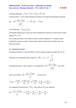 UMBB Boumerdès, Faculté des sciences, Département de physique
Cours exercices, Mécanique Rationnelle : TCT et LMD-ST sem :3
287
A.KADI
on obtient finalement
→−→→→→
∧Ω++= IOOVIVIV 1
0
11
010
)()()(
Comme le point I est le centre instantané de rotation, son expression analytique est donnée
par :
)(
2
0
1
1
00
1
1
⎟⎟
⎠
⎞
⎜⎜
⎝
⎛
Ω
∧Ω
=
→
→→
→− OV
IO ⇒ )( 1
0
1
0
1 OVIO
→→−→
−=∧Ω
On obtient alors : )()( 10
IVIV
→→
=
Cette égalité indique que la vitesse du centre instantané de rotation est la même dans les deux
repères à et .0R 1R
Il en résulte que la base et la roulante sont deux courbes tangentes en I à chaque instant.
L’égalité des vitesses au point I dans les deux repères montre que la roulante roule sans
glisser sur la base.
3.1. Equation de la base
La position du point centre du repère lié au solide par rapport au repère fixe est
définie par ses coordonnées dans le repère : ;
1O 1R 0R
0R
⎪
⎩
⎪
⎨
⎧
=+=
→→→−−
0
0
001 y
x
R
yyxxOO
La position du point I dans le repère est donnée par :1R
)(
2
0
1
1
00
1
1
⎟⎟
⎠
⎞
⎜⎜
⎝
⎛
Ω
∧Ω
=
→
→→
→− OV
IO qui s’écrit
aussi sous la forme :
)(
2
1
0
0
1 •
→→•
→− ∧
=
ψ
ψ OVz
IO , or nous avons :
→•→•
→−−
•
→−−→−−
→
+==== 00
1
00
1
0
1
0
1
0
)( y
d
dy
x
d
dx
d
OOd
dt
d
d
OOd
dt
OOd
OV
ψ
ψ
ψ
ψ
ψ
ψ
ψ
ψ
En remplaçant l’expression de dans celle de nous obtenons :)( 1
0
OV
→ →−
IO1
→→→→→
•
→→•
→−
−=⎟⎟
⎠
⎞
⎜⎜
⎝
⎛
+∧=
∧
= 00000
2
1
0
0
1
)(
x
d
dy
y
d
dx
y
d
dy
x
d
dx
z
OVz
IO
ψψψψ
ψ
ψ
 