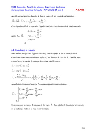 UMBB Boumerdès, Faculté des sciences, Département de physique
Cours exercices, Mécanique Rationnelle : TCT et LMD-ST sem :3
288
A.KADI
Ainsi le vecteur position du point I dans le repère est exprimé par la relation :0R
)()( 0011
→→→−→−−→−
++−=+= y
d
dx
yx
d
dy
xIOOOOI
ψψ
Cette équation définit la trajectoire (appelée base) du centre instantané de rotation dans le
repère .0R
⎪
⎪
⎪
⎩
⎪
⎪
⎪
⎨
⎧
=
+=
−=
=
→
→
→−
0)(
)(
)(
0
0
0
tZ
y
d
dx
ytY
x
d
dy
xtX
R
OI
I
I
I
ψ
ψ
3.2. Equation de la roulante
Pour obtenir la trajectoire (appelée roulante) dans le repère lié au solide, il suffit
d’exprimer les vecteurs unitaires du repère en fonction de ceux de . En effet, nous
avons d’après la matrice de passage déterminée précédemment :
1R
0R 1R
→→→
−= 110 sincos xxx ψψ
→→→
+= 110 cossin xxy ψψ
→→→→→
•
→→•
→−
−=⎟⎟
⎠
⎞
⎜⎜
⎝
⎛
+∧=
∧
= 00000
2
1
0
0
1
)(
x
d
dy
y
d
dx
y
d
dy
x
d
dx
z
OVz
IO
ψψψψ
ψ
ψ
Alors la trajectoire dans le repère aura pour équations paramétriques :1R
⎪
⎪
⎪
⎩
⎪
⎪
⎪
⎨
⎧
=
+=
−=
=
→−
0)(
sincos)(
cossin)(
1
1
1
0
1
tZ
d
dy
y
d
dx
tY
d
dy
d
dx
tX
R
IO
I
I
I
ψ
ψ
ψ
ψ
ψ
ψ
ψ
ψ
En connaissant la matrice de passage de vers , il est très facile de déduire la trajectoire
de la roulante à partir de la base où inversement.
0R 1R
 