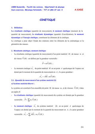 UMBB Boumerdès, Faculté des sciences, Département de physique
Cours exercices, Mécanique Rationnelle : TCT et LMD-ST sem :3
291
A.KADI
CINETIQUE
1. Définition
La résultante cinétique (quantité de mouvement), le moment cinétique (moment de la
quantité de mouvement), la résultante dynamique (quantité d’accélération), le moment
dynamique et l’énergie cinétique, constituent les éléments de la cinétique.
La cinétique a pour objet l’étude des relations entre les éléments de la cinématique et la
géométrie des masses.
2. Résultante cinétique, moment cinétique
- La résultante cinétique (quantité de mouvement) d’un point matériel M , de masse m et
de vitesse est définie par la grandeur vectorielle :)(MV
→
)(MVmP
→→
= ;
- Le moment cinétique du point matériel M en un point A quelconque de l’espace est
donné par le moment de la quantité de mouvement en A , il a pour grandeur :
→
Aσ
)(MVmAMA
→→−−→
∧=σ
2.1. Quantité de mouvement d’un système matériel (S)
a) Système matériel discret :
Le système est constitué d’un ensemble de point Mi de masse mi et de vitesses dans
un repère R.
)( iMV
→
- La résultante cinétique (quantité de mouvement) du système est donnée par la grandeur
vectorielle : ∑
→→
=
i
ii MVmP )(
- Le moment cinétique du système matériel (S) en un point A quelconque de
l’espace est donné par le moment de la quantité de mouvement en A , il a pour grandeur
vectorielle :
→
Aσ
∑
→→−−→
∧=
i
iiiA MVmAM )(σ
 