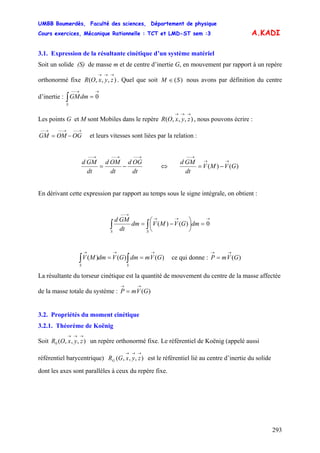 UMBB Boumerdès, Faculté des sciences, Département de physique
Cours exercices, Mécanique Rationnelle : TCT et LMD-ST sem :3
293
A.KADI
3.1. Expression de la résultante cinétique d’un système matériel
Soit un solide (S) de masse m et de centre d’inertie G, en mouvement par rapport à un repère
orthonormé fixe . Quel que soit),,,(
→→→
zyxOR )(SM ∈ nous avons par définition du centre
d’inertie :
→→−−
=∫ 0dmGM
S
Les points G et M sont Mobiles dans le repère , nous pouvons écrire :),,,(
→→→
zyxOR
→−−→−−→−−
−= OGOMGM et leurs vitesses sont liées par la relation :
dt
OGd
dt
OMd
dt
GMd
→−−→−−→−−
−= ⇔ )()( GVMV
dt
GMd →→
→−−
−=
En dérivant cette expression par rapport au temps sous le signe intégrale, on obtient :
→→→
→−−
=⎟
⎠
⎞
⎜
⎝
⎛
−=∫ ∫ 0)()(
S S
dmGVMVdm
dt
GMd
)()()( GVmdmGVdmMV
SS
→→→
== ∫∫ ce qui donne : )(GVmP
→→
=
La résultante du torseur cinétique est la quantité de mouvement du centre de la masse affectée
de la masse totale du système : )(GVmP
→→
=
3.2. Propriétés du moment cinétique
3.2.1. Théorème de Koënig
Soit un repère orthonormé fixe. Le référentiel de Koënig (appelé aussi
référentiel barycentrique) est le référentiel lié au centre d’inertie du solide
dont les axes sont parallèles à ceux du repère fixe.
),,,(0
→→→
zyxOR
),,,(
→→→
zyxGRG
 
