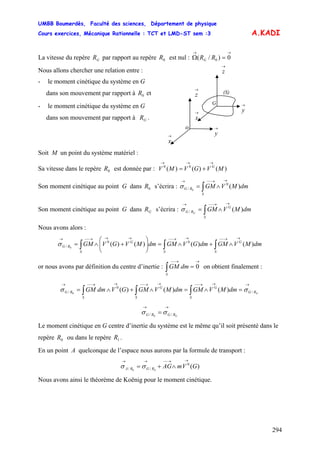 UMBB Boumerdès, Faculté des sciences, Département de physique
Cours exercices, Mécanique Rationnelle : TCT et LMD-ST sem :3
294
G
→→→
+=
A.KADI
La vitesse du repère par rapport au repère est nul :GR 0R
→→
=Ω 0)/( 0RRG
(S)
→
x
→
z
→
y
o
→
x
→
z
→
y
G
Nous allons chercher une relation entre :
- le moment cinétique du système en G
dans son mouvement par rapport à et0R
- le moment cinétique du système en G
dans son mouvement par rapport à .GR
Soit M un point du système matériel :
Sa vitesse dans le repère est donnée par : V0R )()()( 00
MVGVM
Son moment cinétique au point G dans s’écrira :0R ∫
→→−−→
∧=
S
RG dmMVGM )(0
/ 0
σ
Son moment cinétique au point G dans s’écrira :GR ∫
→→−−→
∧=
S
G
RG dmMVGMG
)(/σ
Nous avons alors :
∫∫∫
→→−−→→−−→→→−−→
∧+∧=⎟⎟
⎠
⎞
⎜⎜
⎝
⎛
+∧=
S
G
SS
G
RG dmMVGMdmGVGMdmMVGVGM )()()()( 00
/ 0
σ
or nous avons par définition du centre d’inertie : ∫ on obtient finalement :
→→−−
=
S
dmGM 0
/
0
/ )()()(0
→→→−−→→−−→→−−→
=∧=∧+∧= ∫∫∫ GRG
S
G
S
G
S
RG dmMVGMdmMVGMGVdmGM σσ
// 0
→→
= GRGRG σσ
Le moment cinétique en G centre d’inertie du système est le même qu’il soit présenté dans le
repère ou dans le repère .0R 1R
En un point A quelconque de l’espace nous aurons par la formule de transport :
)(0
// 0
GVmAGGRGRA
→→−−→→
∧+= σσ
Nous avons ainsi le théorème de Koënig pour le moment cinétique.
 