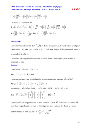 UMBB Boumerdès, Faculté des sciences, Département de physique
Cours exercices, Mécanique Rationnelle : TCT et LMD-ST sem :3
42
A.KADI
→→→→
⎟
⎠
⎞
⎜
⎝
⎛
++⎟
⎠
⎞
⎜
⎝
⎛
+
−
+⎟
⎠
⎞
⎜
⎝
⎛
+
−
= kjiX λλλ 2
69
137
4
69
2
7
69
38
On déduit
→
Y facilement par :
2
69
137
4
69
2
7
69
38
2471
→→→→→→→→→
⎟
⎠
⎞
⎜
⎝
⎛
+−⎟
⎠
⎞
⎜
⎝
⎛
+
−
−⎟
⎠
⎞
⎜
⎝
⎛
+
−
−⎟
⎠
⎞
⎜
⎝
⎛
++=−= kjiiiiXVY λλλ
)1(2
69
137
)1(4
69
2
)1(7
69
38 →→→→
⎟
⎠
⎞
⎜
⎝
⎛
−+
−
+⎟
⎠
⎞
⎜
⎝
⎛
−++⎟
⎠
⎞
⎜
⎝
⎛
−+= kjiY λλλ
Exercice 14 :
Dans un repère orthonormé on donne trois points A, B, C de l’espace ayant pour
coordonnées : , , . Soit
),,,(
→→→
kjiOR
)4,3,1(A )2,4,1( −−B )1,1,0(C )(π un plan défini par ces trois points et
la normale à celui-ci.
→
n
Déterminer les composantes du vecteur dans le plan
→→→→
−+= kjiV 43 )(π et suivant la
normale à ce plan.
Solution :
Le vecteur s’écrirait :
→
V
→→→
+= πVVV n
Où et)(π⊥
→
nV )(ππ ∈
→
V
Le vecteur unitaire est perpendiculaire au plan et aussi aux vecteurs
→
n
→−→−→−
BCACAB ,,
Alors : , ,0=
→−
•
→
ABn 0=
→−
•
→
ACn 0=
→−
•
→
BCn
Nous avons : , ,
→→→→−
−+−= kjiAB 62
→→→→−
−−−= kjiAC 32
→→→→−
+−= kjiBC 33
Soit
→→→−→−→−
+−=
⎟
⎟
⎟
⎠
⎞
⎜
⎜
⎜
⎝
⎛−
=
⎟
⎟
⎟
⎠
⎞
⎜
⎜
⎜
⎝
⎛
−
−
−
∧
⎟
⎟
⎟
⎠
⎞
⎜
⎜
⎜
⎝
⎛
−
−
=∧= kiACABW 515
5
0
15
3
2
1
6
1
2
Le vecteur est perpendiculaire au deux vecteurs donc aussi au vecteur ,
alors il est perpendiculaire au plan
→−
W
→−→−
ACAB et
→−
BC
)(π formé par ces trois vecteurs. On déduit le vecteur
unitaire normal au plan )(π par :
106
515
→→→−
→ +−
==
ki
W
W
n
 