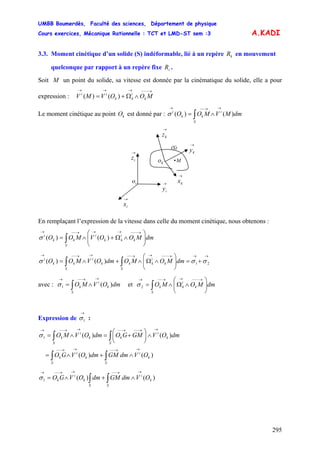 UMBB Boumerdès, Faculté des sciences, Département de physique
Cours exercices, Mécanique Rationnelle : TCT et LMD-ST sem :3
295
k
i
kk
ii
)()(
A.KADI
3.3. Moment cinétique d’un solide (S) indéformable, lié à un repère en mouvement
quelconque par rapport à un repère fixe .
kR
iR
Soit M un point du solide, sa vitesse est donnée par la cinématique du solide, elle a pour
expression : V
→−−−→→→
∧Ω+= MOOVM
Le moment cinétique au point est donné par :kO ∫
→→−−→
∧=
S
i
kk
i
dmMVMOO )()(σ
(S)
→
ix
→
iz
→
iy
io
→
kx
→
kz
→
ky
ko • M
En remplaçant l’expression de la vitesse dans celle du moment cinétique, nous obtenons :
∫ ⎟⎟
⎠
⎞
⎜⎜
⎝
⎛
∧Ω+∧=
→−−−→→→−−→
S
k
i
kk
i
kk
i
dmMOOVMOO )()(σ
→→→−−−→→−−→→−−→
+=⎟⎟
⎠
⎞
⎜⎜
⎝
⎛
∧Ω∧+∧= ∫∫ 21)()( σσσ
S
k
i
kk
S
k
i
kk
i
dmMOMOdmOVMOO
avec : et∫
→→−−→
∧=
S
k
i
k dmOVMO )(1σ ∫ ⎟⎟
⎠
⎞
⎜⎜
⎝
⎛
∧Ω∧=
→−−−→→−−→
S
k
i
kk dmMOMO2σ
Expression de :
→
1σ
∫∫
∫∫
→→−−→→−−
→→−−→−−→→−−→
∧+∧=
∧⎟
⎠
⎞
⎜
⎝
⎛
+=∧=
S
k
i
S
k
i
k
S
k
i
k
S
k
i
k
OVdmGMdmOVGO
dmOVGMGOdmOVMO
)()(
)()(1σ
∫∫
→→−−→→−−→
∧+∧=
S
k
i
S
k
i
k OVdmGMdmOVGO )()(1σ
 