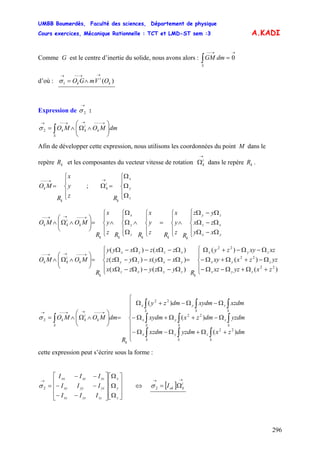 UMBB Boumerdès, Faculté des sciences, Département de physique
Cours exercices, Mécanique Rationnelle : TCT et LMD-ST sem :3
296
A.KADI
Comme G est le centre d’inertie du solide, nous avons alors : ∫
→→−−
=
S
dmGM 0
d’où : )(1 k
i
k OVmGO
→→−−→
∧=σ
Expression de :
→
2σ
∫ ⎟⎟
⎠
⎞
⎜⎜
⎝
⎛
∧Ω∧=
→−−−→→−−→
S
k
i
kk dmMOMO2σ
Afin de développer cette expression, nous utilisons les coordonnées du point M dans le
repère et les composantes du vecteur vitesse de rotation dans le repère .kR
→
Ωi
k kR
⎪
⎩
⎪
⎨
⎧
=
→−−−
z
y
x
R
MO
k
k ;
⎪
⎩
⎪
⎨
⎧
Ω
Ω
Ω
=Ω
→
z
y
x
k
i
k
R
⎪
⎩
⎪
⎨
⎧
Ω−Ω
Ω−Ω
Ω−Ω
∧
⎪
⎩
⎪
⎨
⎧
=
⎪
⎩
⎪
⎨
⎧
∧
⎪
⎩
⎪
⎨
⎧
Ω
Ω
Ω
∧
⎪
⎩
⎪
⎨
⎧
=⎟⎟
⎠
⎞
⎜⎜
⎝
⎛
∧Ω∧
→−−−→→−−
yx
xz
zy
kkk
z
y
x
kk
k
i
kk
xy
zx
yz
R
z
y
x
Rz
y
x
RRz
y
x
R
MOMO
⎪
⎩
⎪
⎨
⎧
+Ω+Ω−Ω−
Ω−+Ω+Ω−
Ω−Ω−+Ω
=
⎪
⎩
⎪
⎨
⎧
Ω−Ω−Ω−Ω
Ω−Ω−Ω−Ω
Ω−Ω−Ω−Ω
=⎟⎟
⎠
⎞
⎜⎜
⎝
⎛
∧Ω∧
→−−−→→−−
)(
)(
)(
)()(
)()(
)()(
22
22
22
zxyzxz
yzzxxy
xzxyzy
R
yzyzxx
xyxyzz
zxzxyy
R
MOMO
zyx
zyx
zyx
k
zyxz
yxzy
xzyx
k
k
i
kk
)(
)(
)(
22
22
22
2
⎪
⎪
⎪
⎩
⎪
⎪
⎪
⎨
⎧
+Ω+Ω−Ω−
Ω−+Ω+Ω−
Ω−Ω−+Ω
=⎟⎟
⎠
⎞
⎜⎜
⎝
⎛
∧Ω∧=
∫∫∫
∫∫∫
∫∫∫
∫
→−−−→→−−→
S
z
S
y
S
x
S
z
S
y
S
x
S
z
S
y
S
x
k
S
k
i
kk
dmzxyzdmxzdm
yzdmdmzxxydm
xzdmxydmdmzy
R
dmMOMOσ
cette expression peut s’écrire sous la forme :
2
⎥
⎥
⎥
⎦
⎤
⎢
⎢
⎢
⎣
⎡
Ω
Ω
Ω
⎥
⎥
⎥
⎦
⎤
⎢
⎢
⎢
⎣
⎡
−−
−−
−−
=
→
z
y
x
zzyzxz
yzyyxy
xzxyxx
III
III
III
σ ⇔ [ ]
→→
Ω= i
kokI2σ
 