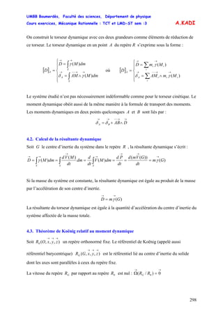 UMBB Boumerdès, Faculté des sciences, Département de physique
Cours exercices, Mécanique Rationnelle : TCT et LMD-ST sem :3
298
A.KADI
On construit le torseur dynamique avec ces deux grandeurs comme éléments de réduction de
ce torseur. Le torseur dynamique en un point A du repère R s’exprime sous la forme :
[ ]
⎪
⎪
⎩
⎪⎪
⎨
⎧
∧=
=
=
∫
∫
→→−−→
→→
S
A
S
A
dmMAM
dmMD
D
)(
)(
γδ
γ
où [ ]
⎪
⎪
⎩
⎪⎪
⎨
⎧
∧=
=
=
∑
∑
→→−−→
→→
i
iiiA
i
ii
A
MmAM
MmD
D
)(
)(
γδ
γ
Le système étudié n’est pas nécessairement indéformable comme pour le torseur cinétique. Le
moment dynamique obéit aussi de la même manière à la formule de transport des moments.
Les moments dynamiques en deux points quelconques A et B sont liés par :
→→−−→→
∧+= DABBA δδ
4.2. Calcul de la résultante dynamique
Soit G le centre d’inertie du système dans le repère R , la résultante dynamique s’écrit :
)(
))((
)(
)(
)( Gm
dt
GVmd
dt
Pd
dmMV
dt
d
dm
dt
MVd
dmMD
SSS
→
→→
→
→
→→
====== ∫∫∫ γγ
Si la masse du système est constante, la résultante dynamique est égale au produit de la masse
par l’accélération de son centre d’inertie.
)(GmD
→→
= γ
La résultante du torseur dynamique est égale à la quantité d’accélération du centre d’inertie du
système affectée de la masse totale.
4.3. Théorème de Koënig relatif au moment dynamique
Soit un repère orthonormé fixe. Le référentiel de Koënig (appelé aussi
référentiel barycentrique) est le référentiel lié au centre d’inertie du solide
dont les axes sont parallèles à ceux du repère fixe.
),,,(0
→→→
zyxOR
),,,(
→→→
zyxGRG
La vitesse du repère par rapport au repère est nul :GR 0R
→→
=Ω 0)/( 0RRG
 